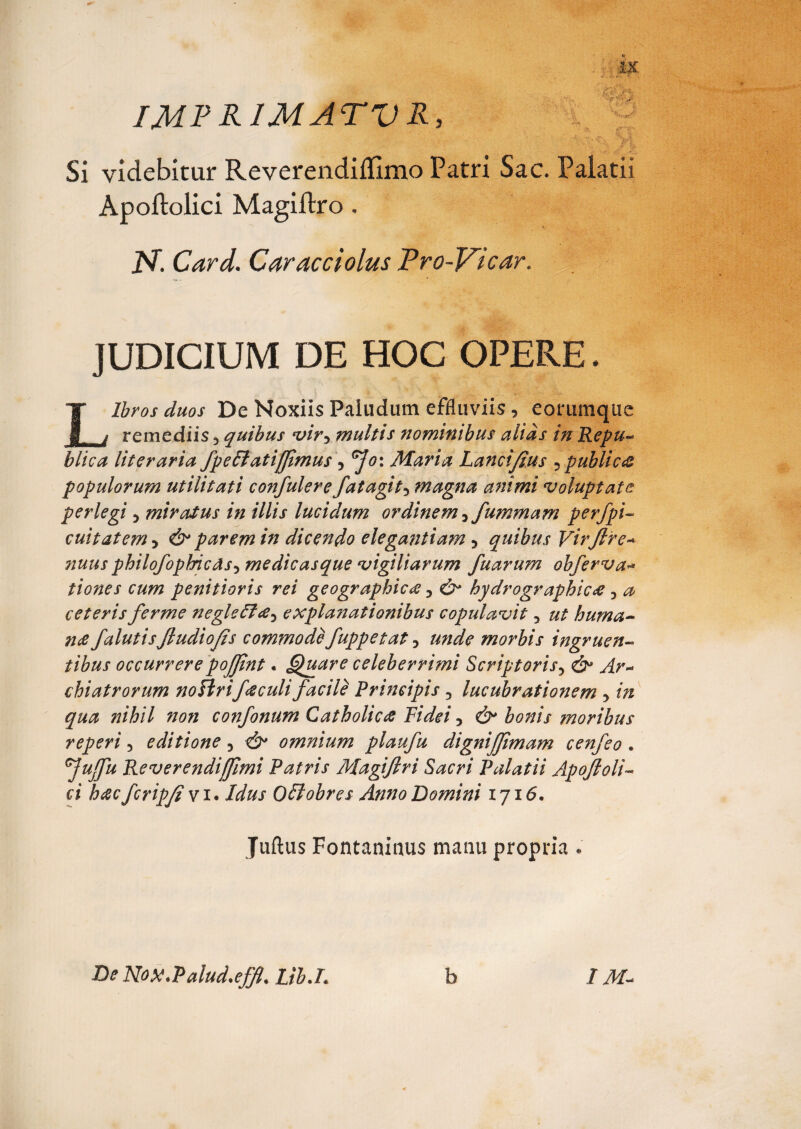 IMF RIMATI) R, Si videbitur Reverendiflimo Patri Sac. Palatii Apoftolici Magiftro , U. Card. Caracciolus Fro-Vicar, JUDICIUM DE HOC OPERE. Libros duos De Noxiis Paludum effluviis, eorumque remediis 5 quibus •vir5 multis nominibus alias in Re pu¬ blica literaria fpeEiatijJimus , ^o: Maria Lancifius 5publica populorum utilitati confulere fatagit5 magna animi voluptate perlegi 5 miratus in illis lucidum ordinem 3fummam perfpi- cuitatem > d^ parem in dicendo elegantiam 5 quibus Virftre # philofophicds5 medicasque vigiliarum fuarum obferva* tiones cum penitioris rei geographica 3 hydrographicti 3 ^ ceterisferme negleffa^ explanationibus copulavit 5 huma¬ nti JalutisJludiofis commodefuppetat, morbis ingruen¬ tibus occurrerepojjlnt. Quare celeberrimi Scriptoris5 chiatrorum noHrifticuli facile Principis 3 lucubrationem , m confonum Catholicti Fidei 5 & bonis moribus reperi 5 editione 3 d^ omnium plaufu dignijjlmam cenfeo . ^Jujfu Reverendiffimi Patris Magijlri Sacri Palatii Apojloli™ ci hac fcripfi v i. Idus Offiobres Anno Domini 1716. Juftus Fontaniaus manu propria . De Nox.Palud.efflLib.L b IM-