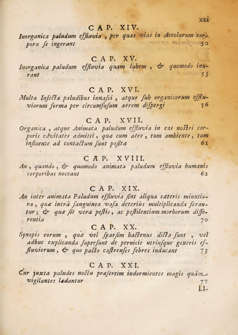 C A P. XIV. Inorganica paludum effluvia 3 per quas vias in Accolarum cor- • -V, vCJo C A P. XV. Inorganica paludum effluvia quam labem $ quomodo inu¬ rant 53'- C A P. XVI. Multa InfePla paludibus tnnafei 3 atque fub organicorum efflu¬ viorum forma per circumfufum aerem dfpergi 5 6 CAP. XVII. Organica , atque Animata paludum effluvia in eas nosiri cor¬ poris cdvitates admitti, qute cum aere 5 tum ambiente 5 tum influente ad contaEium funt pofita 6i CAP. XVIII. An 5 quando D & quomodo animata paludum effluvia humanis corporibus noceant 6z CAP. XIX. An inter animata Paludum effluvia fint aliqua c ceteris minutio¬ ra 5 quee intra /anguinea vafa deterius multiplicanda feran¬ tur i & qucC fit verte peflis 3 ac peflilentium morborum dijfe- < rentia 70 CAP. XX. Synopis eorum 5 qux vel fparfim haffienus diEla funt 3 vel adhuc explicanda fuperfunt de pernicie utriufque geleris ef¬ fluviorum 3 & quo pallo caflrenfes febres inducant 73 -# Cur juxta paludes noElu pr<efertim indormientes tnagts qudnu* vigilantes lsedantur 7 7 LR pora fe ingerant