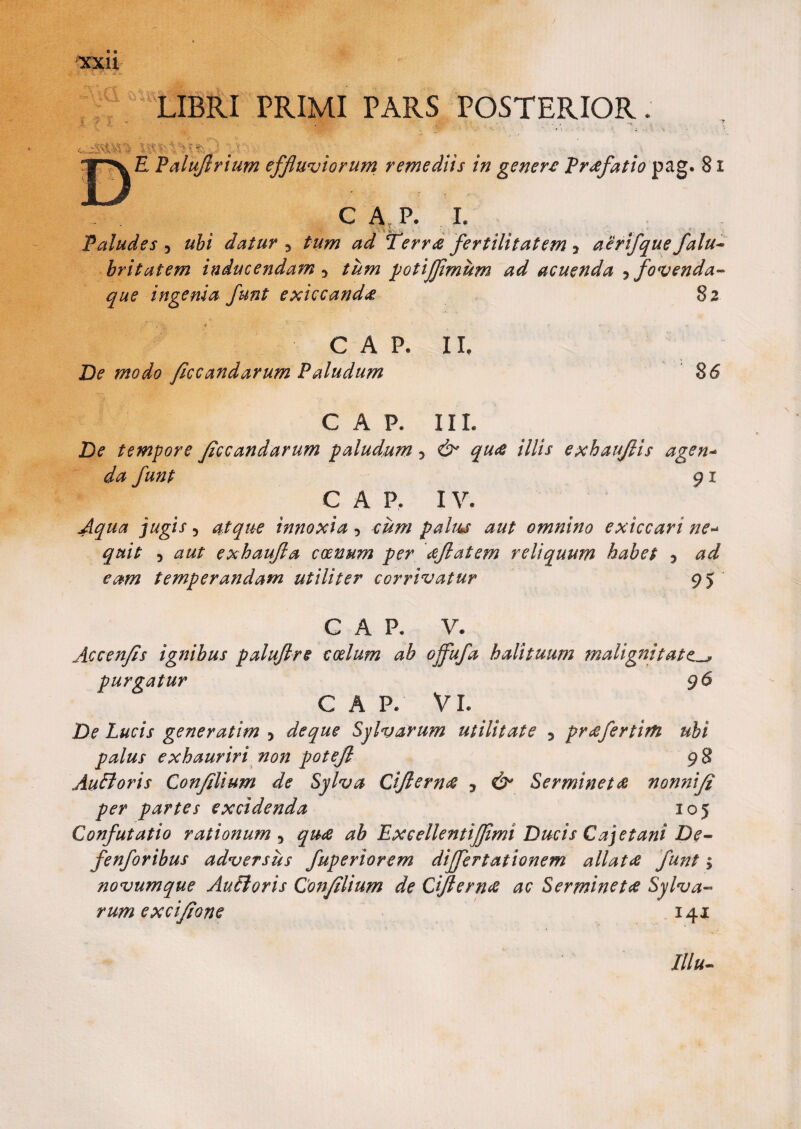 « • LIBRI PRIMI PARS POSTERIOR. 1 - - .■ .. . . ’ ■ J A E Paluflrium effluviorum remediis in genere Praefatio pag. 81 C A P. I. , ’« i: Paludes , ubi datur 5 tum ad Terrae fertilitatem y aerifque falu- britatem inducendam 3 tum potijfimum ad acuenda 5 fovenda- ingenia funt exiccand* 82 C A P. II, De modo ficcandarum Paludum 1 86 CAR IIL De tempore ficcandarum paludum > & qu# illis exhaujlis agen- da funt 91 e a p, iv. Aqua jugis ? atque innoxia 5 cum palus aut omnino exiccari ne- 5 a#/1 exhaufla coenum per aflatem reliquum habet 5 temperandam utiliter corrivatur 95 C A P* V. Accenfis ignibus paluftre CGelum ab offufa halituum malignitate^, purgatur 96 C A P/ VI. De Lucis gener atim 5 de que Sylvarum utilitate 5 pr#fertim ubi palus exhauriri non potejl 98 Audi oris Confli um de Sylva Cifiern# 3 Ser minet# nonni fi per partes excidenda 105 Confutatio rationum, qu# ab Exeellentijfimi Ducis Cajet ani De- fenforibus adversus fuperiorem dijfertationem allat# funt $ novumque Aufloris Confilium de Ciftern# ac Serminet# Sylva¬ rum excifione 141 Illu-