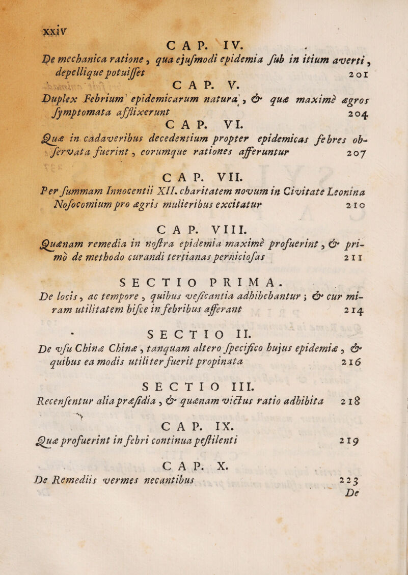 I?e mechanica ratione > qua ejufmodi epidemia fub in itium averti 5 depellique potuiffet 201 C A P. V. Duplex Febrium epidemicarum natura ^ & quae maxime agros fymptomata afflixerunt 204 C A P, VI. Qua in cadaveribus decedentium propter epidemicas febres ob- fervat a fuerint 3 e orumque rationes afferuntur 207 C A P. VII. Per fmmnam Innocentii XIL cbaritatem novum in Civitate Leonina Nofocomiumpro agris mulieribus excitatur 2x0 GAP. VIII. <Quanam remedia in noflra epidemi a maxime profuerint 5 & pri¬ mo de methodo curandi tertianas perniciofas 2 11 SECTIO PRIMA. De locis 3 ac tempore 3 quibus veflcantia adhibebantur ; & cur mi¬ ram utilitatem hifce in febribus afferant 214 SECTIO II. De vfu China China 5 tanquam altero fpeciflco hujus epidemia 5 &* quibus ea modis utiliter fuerit propinata 216 SECTIO III. Recenfentur aliaprafidia 5 & quanam vicius ratio adhibita C A P. IX. Qua profuerint in febri continua peflilenti C A P. X. De Remediis vermes necantibus 218 219 223 De