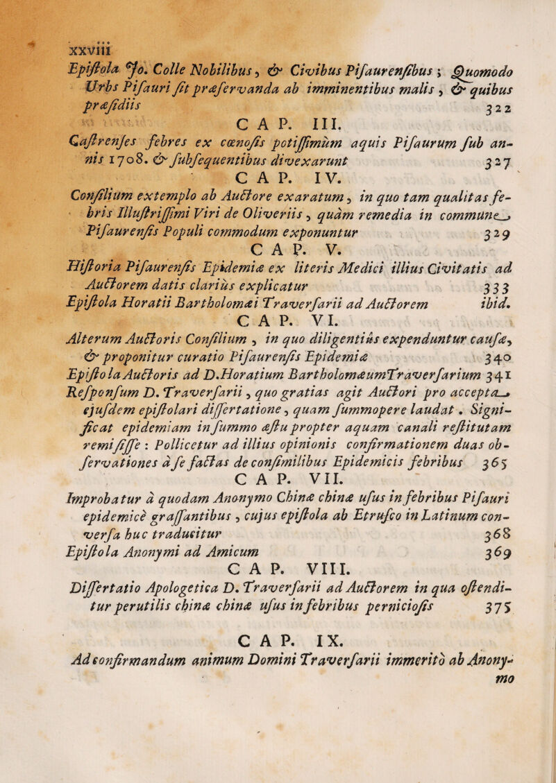 Epijlola Jo. Colle Nobilibus * Civibus Pifaurenfibus > Quomodo Urbs Pifaurifit prcefervanda ab imminentibus malis , & quibus prcefidiis $ 22 C A P. III, Qaftrenjes febres ex c&nofis poti/fimu?n aquis Pifaurum fub an¬ nis 1708. fubfequentibus divexarunt 327 C A P. IV. Con/ilium extemplo ab Auflore exaratum 3 qualitas fe¬ bris Illujtrijfimi Viri de Oliver iis 5 quam remedia in communt Pifaur enfes Populi commodum exponuntur 329 GAP. V. Hifloria Pifauren/is Epidemice ex literis Medici illius Civitatis ad Auflorem datis clarius explicatur 333 Epijlola Horatii Bartholomcei Traverfarii ad Auftorem ibid• GAP. VI. Alterum AuEloris Con/ilium 5 in quo diligenti As expenduntur caufa* d* proponitur curatio Pifaur en/is Epidemice 340 Epijlola Au£l oris ad D.Horatium BartholomceumTraverfarium 341 Kefponfum D. Traverfarii 5 quo gratias agit AuBori pro accepta—* ejufdem epiftolari differtatione, quam fummopere laudat. Signi¬ ficat epidemiam infummo ee/lupropter aquam canali re/litutam remifi/fe : Pollicetur ad illius opinionis confirmationem duas ob- fervationes dfe facias de confimilibus Epidemicis febribus 365 C A P. VII. Improbatur d quodam Anonymo Chince chince ufus in febribus Pifauri epidemici graffantibus , cujus epijlola ab Etrufco in Latinum con- verfa huc traducitur 368 Epijlola Anonymi ad Amicum 369 C A P. VIII. Differtatio Apologetica D. Traverfarii ad Auflorem in qua ofiendi- tur perutilis chince chince ufus in febribus perniciofis 375 C A P. I X. Ad confirmandum animum Domini Traverfarii immerito ab Anony* mo