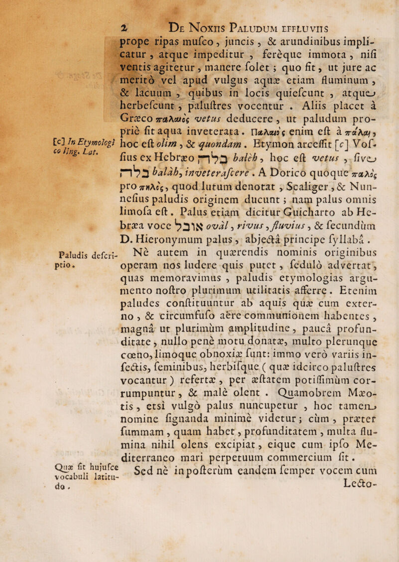 prope ripas mufco, juncis , & arundinibus impli¬ catur , atque impeditur , fereque immota , nifi ventis agitetur, manere folet ; quo iit, ut jure ac merito vel apud vulgus aquae etiam fluminum , & lacuum 3 quibus in locis quiefcunt , atquo herbefcunt, paluftres vocentur * Aliis placet a Graeco 7raKaxoq vetus deducere, ut paludum pro¬ prie fit aqua inveterata. n<t\cuo$ enim eft asraActy, [c]\ In Etymologi - hoc eft olim, & quondam . Etymon arceflit [c] Vof* ing.Lat. flus ex Hebraeo ^^3 baleh, hoc eft vetus , fivo flho baldh-y inveterafcere . A Dorico quoque 7t&Xq<; prozrwAfi'$, quod lutum denotat , Sc aliger , & Nun- nefius paludis originem ducunt; nam palus omnis limofa eft . Palus etiam dicitur Guicharto ab He¬ braea voce ovdl 3 rivus ^ fluvius , & fecundum D. Hieronymum palus , abjeCta principe fyilaba. . Paludis defcrL Ne autem in querendis nominis originibus ptio« operam nos ludere quis putet, fedulo advertat, quas memoravimus , paludis etymologias argu¬ mento noftro plurimum utilitatis afferre. Etenim paludes conftituuntur ab aquis qu^e cum exter¬ no , & circumfufo aere communionem habentes , Quae fit hujufce vocabuli latitu¬ do * magna ut plurimum amplitudine, pauca profun¬ ditate , nullo pene motu donatae, multo plerunque coeno, limoque obnoxhe funt: immo vero variis in¬ fectis, feminibus, herbifque ( quae idcirco paluftres vocantur) refertae, per aeftatem potiflimum cor¬ rumpuntur , & male olent . Quamobrem Maeo- tis , etsi vulgo palus nuncupetur , hoc tameru> nomine fignanda minime videtur; ciim , praetet fummam , quam habet, profunditatem , multa flu¬ mina nihil olens excipiat, eique cum ipfo Me¬ diterraneo mari perpetuum commercium fit. Sed ne inpofteriim eandem femper vocem cum LeCto-