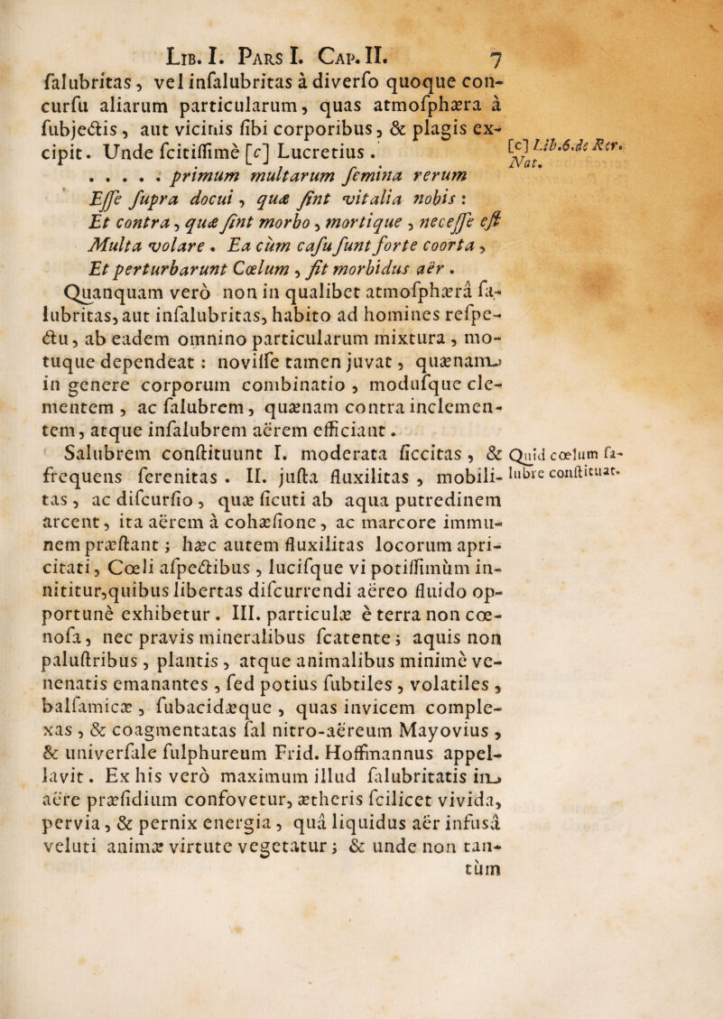 falubritas, vel infalubritas a diverfo quoque con- curfu aliarum particularum, quas atmofphsera a fubje&is , aut vicinis fibi corporibus, & plagis ex¬ cipit. Unde fcitiflime [c] Lucretius . ..... primum multarum femina rerum Effe fupra docui , qua fint vitalia nobis : Et contra, qua fint morbo, mortique , necejfe eft Multa volare . Ea cum cafu funt forte coorta, Et perturbarunt Coelum , fit morbidus aer . Quanquam vero non in qualibet atmofphcera fa¬ lubritas, aut infalubritas, habito ad homines refpe- <5tu, ab eadem omnino particularum mixtura , mo¬ tuque dependeat: noviife tamen juvat, quasnairu in genere corporum combinatio , modufque cle¬ mentem , acfalubrem, quinam contra inclemen¬ tem, atque infalubrem aerem efficiant. Salubrem conftituunt I. moderata ficcitas, & frequens ferenitas . II. jufta fluxilitas , mobili¬ tas , ac difcurfio , qua? ficuti ab aqua putredinem arcent, ita aerem a cohxfionc, ac marcore immu- nem pra?ftant; h^c autem fluxilitas locorum apri¬ citati , Coeli afpe&ibus , lucifque vi potiffimum in- nititur,quibus libertas difcurrendi aereo fluido op¬ portune exhibetur. III. particulae e terra non coe- nofa, nec pravis mineralibus fcatente; aquis non paluftribus , plantis, atque animalibus minime ve¬ nenatis emanantes , fed potius fubtiles, volatiles , balfamica? , fubacidjeque , quas invicem comple¬ xas , & coagmentatas fal nitro-aereum Mayovius , & univerfale fulphureum Frid. HofFmannus appel¬ lavit. Ex his vero maximum illud falubritatis in_> aere pra?fidium confovetur, aetheris fcilicet vivida, pervia, & pernix energia, qua liquidus aer infusa veluti animar virtute vegetatur; & unde non tan¬ tum [c] Ub.6,de Rtr* Nat, Qnjd coelum fa- lubi e conftiuut.