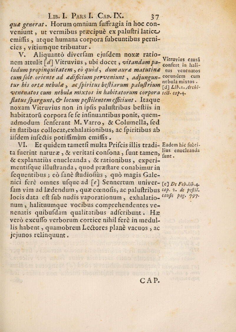 qua generat. Horum omnium fuffragia in hoc con¬ veniunt 3 ut vermibus praecipue ex paluftri latico emiflis , atque humana corpora fubeuntibus perni¬ cies , vitiumque tribuatur. V. Aliquanto diverfam ejufdem noxa* ratio- . nem attulit [d] Vitruvius 5 ubi docet , vitandampa- ludum propinquitatem 3 eo quod , dum aura matutina tus venenatos cum j'ole oriente ad adificiumperveniunt , adjungun- eorundem cum tur his orta nebula 3 ac fpiritus bejliarum palufirium venenatos cum nebula mixtos in habitatorum corpora 1teft. caf^ flatus fpargunt3 &* locum peflilentem efficiunt. Itaque noxam Vitruvius non in ipfis paluftribus beftiis in habitatoru corpora fe fe infamantibus ponit, quem¬ admodum fenferant M. Varro , & Columella, fed in flatibus collocat,exhalationibus3 ac fpiritibus ab iifdem infe&is potiflimiim emiflis . VI. Et quidem tametft multa Prifcis illis tradi- Eadem hic fubtl- ta fuerint natura , & veritati confona, funt tamen, enucleanda & explanatius enucleanda , & rationibus , experi- mentifque illuftranda, quod proflare conabimur in fequentibus ; eo fane ftudiofiiis , quo magis Gale- nici fere omnes ufque ad [>] Sennertum univer- [e] DeFefalib.q. fam vim ad laedendum , qua? coenofis, ac paluftribus cap. 2. de pejUl. locis data eft fub nudis vaporationum , exhalatio- catl^ ^ num , halituumque vocibus comprehendentes ve¬ nenatis quibufdam qualitatibus adfcribunt. Ha? vero excuflb verborum cortice nihil fere in medul¬ lis habent, quamobrem Lectores plane vacuos, ac jejunos relinquunt. CAP.