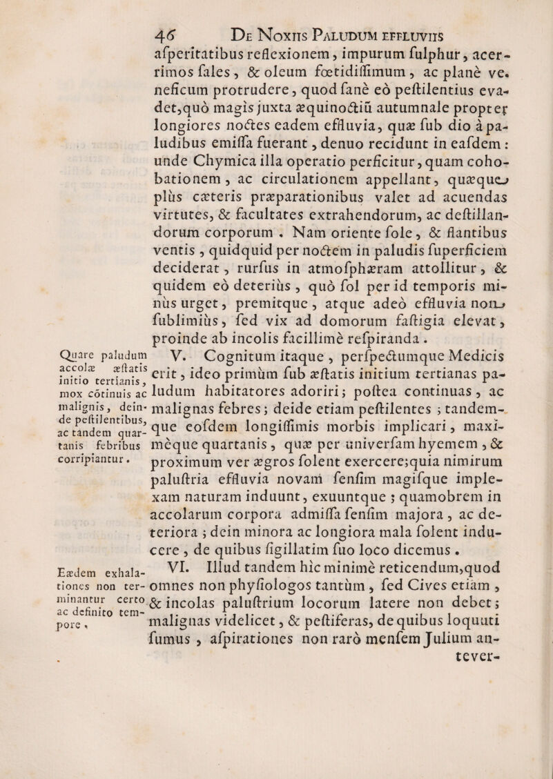 Quare paludum accolas cedatis initio tertianis, mox cotinuis ac malignis, dein« de peftiJentibus, ac tandem quar¬ tanis febribus corripiantur. Easdem exhala¬ tiones non ter¬ minantur certo ac definito tem¬ pore , 46* De Noxiis Paludum effluviis afperitatibus reflexionem, impurum fulphur, acer¬ rimos fales , & oleum foetidiilimum, ac plane ve, neficum protrudere, quodfane eo peftilentius eva- dct,quo magis juxta asquino&iu autumnale proptep longiores nodes eadem effluvia, quas fub dio a pa¬ ludibus emifla fuerant, denuo recidunt in eafdem : unde Chymica illa operatio perficitur, quam coho- bationem, ac circulationem appellant, quasquo plus casteris praeparationibus valet ad acuendas virtutes, & facultates extrahendorum, ac deftillan- dorum corporum ♦ Nam oriente fole, & flantibus ventis , quidquid per nodem in paludis fuperficiem deciderat, rurfus in atmofphasram attollitur, & quidem eo deterius , quo fol per id temporis mi¬ niis urget, premitque , atque adeo effluvia noru fublimiiis, fed vix ad domorum faftigia elevat, proinde ab incolis facillime refpiranda . V. Cognitum itaque , perfpedumque Medicis erit, ideo primum fub asftatis initium tertianas pa¬ ludum habitatores adoriri; poftea continuas, ac malignas febres; deide etiam peftilentes ; tandem- que eofdein longiflimis morbis implicari, maxi- meque quartanis , qua? per univerfam hyemem , & proximum ver asgros folent exercere;quia nimirum paluftria effluvia novam fenfim magifque imple¬ xam naturam induunt, exuuntque ; quamobrem in accolarum corpora admiflafenfim majora, ac de¬ teriora ; dein minora ac longiora mala folent indu¬ cere , de quibus figillatim fuo loco dicemus . VI. Illud tandem hic minime reticendum,quod omnes non phyfiologos tantum * fed Cives etiam , & incolas paluftrium locorum latere non debet; malignas videlicet, & pefliferas, de quibus loquuti fumus , afpirationes non raro menfem Julium an- tever-