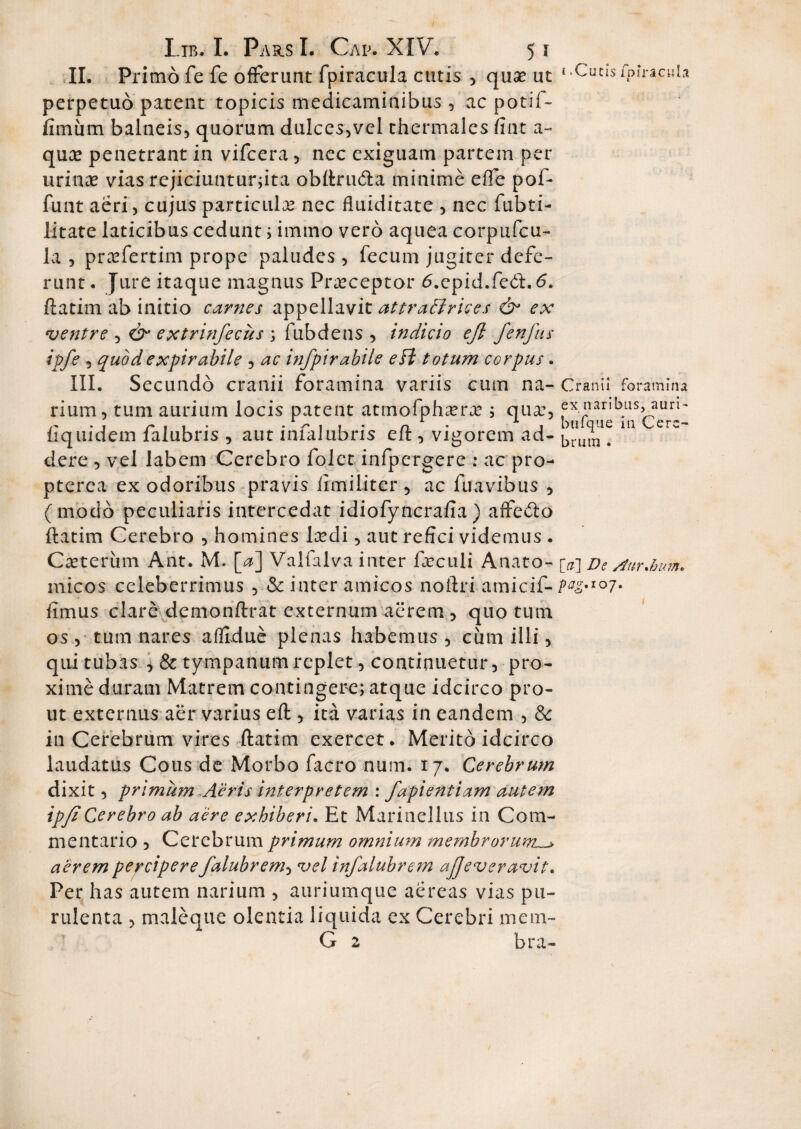 II. Primo fe fe offerunt fpiracula cutis , quae ut 1 «Cucis fpiracHla perpetuo patent topicis medicaminibus , ac potif- fimum balneis, quorum dulces,vel thermales fiat a- quee penetrant in vifcera, nec exiguam partem per urinae vias rejiciunturjita obftruda minime effe pof- funt aeri, cujus particula nec fiuiditate , nec fubti- litate laticibus cedunt; immo vero aquea corpufcu- la , praefertim prope paludes, fecum jugiter defe¬ runt. Jure itaque magnus Praeceptor d.epid.fed.d. ftatim ab initio carnes appellavit attradlrices & ex ventre , cV extrinfecus ; fubdens , indicio ejl fenfus ipfe , quodexpirabile , ac infpirabile eft totum corpus. III. Secundo cranii foramina variis cum na- Cranii foramina rium, tum aurium locis patent atmofphaer<r j qua:, ex naribus, auri- r . . r . . . - r 1 1 - n • 1 btiique ni Cerc- 11 quidem lalubris , aut lniaiubris elt, vigorem ad- brUjn # dere , vel labem Cerebro folct infpergere : ac pro- pterea ex odoribus pravis Umiliter , ac fuavibus , (modo peculiaris intercedat idiofyncrafia ) affedo ftatim Cerebro , homines lcedi, aut refici videmus . Ceterum Ant. M. [a] Valfalva inter foculi Anato- De AurJru-m rnicos celeberrimus , & inter amicos noftri amicif- 07• fimus clare demonftrat externum aerem , quotum os, tum nares affidue plenas habemus, cimi illi, qui tubas * & tympanum replet, continuetur, pro¬ xime duram Matrem contingere; atque idcirco pro¬ ut externus aer varius eft , ita varias in eandem , & in Cerebrum vires ftatim exercet. Merito idcirco laudatus Cous de Morbo facro num. 17. Cerebrum dixit, primum Aeris interpretem : fapientiam autem ip/iCerebro ab aere exhiberi. Et Marinellus in Com¬ mentario , Cerebrum primum omnium membrorum. aerem percipere falubrem, vel infalubrem ajjeveravit. Per has autem narium , auriumque aereas vias pu¬ rulenta , maleque olentia liquida ex Cerebri mem- G 2 bra-