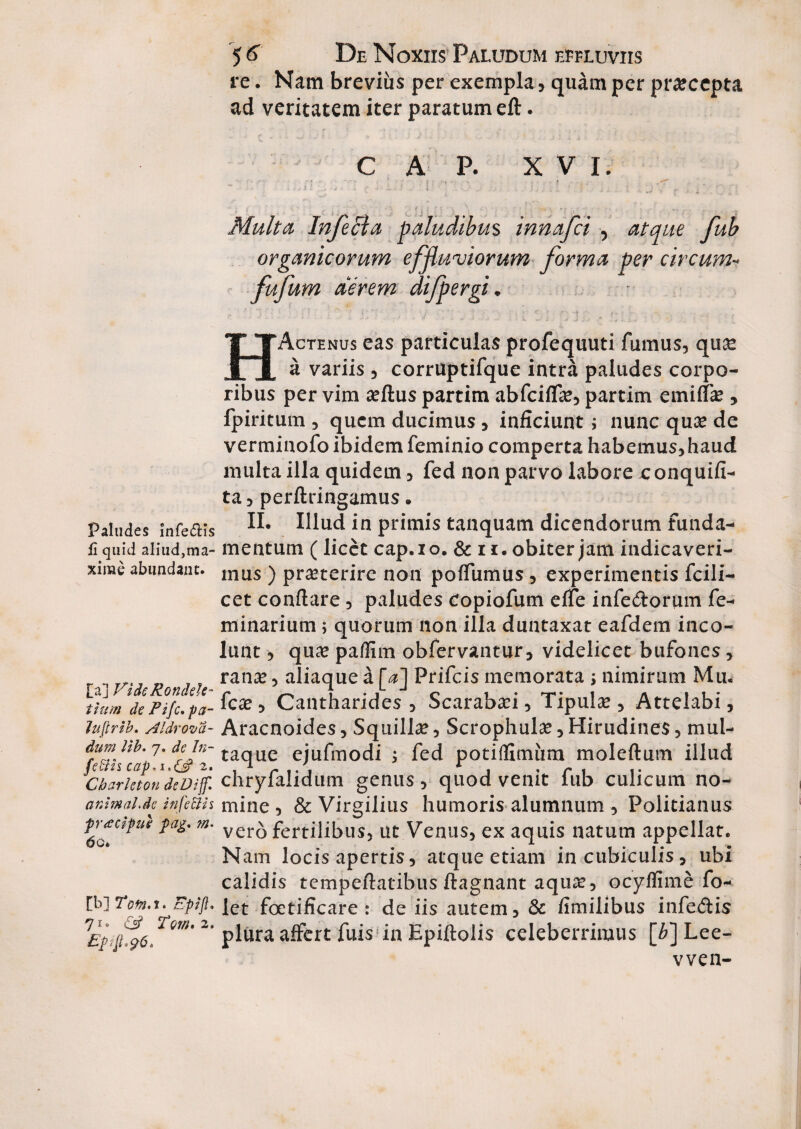 re. Nam brevius per exempla, quam per praecepta ad veritatem iter paratum eft. C A P. XVI. Paludes Infe£Hs fi quid aliud}ma- xirae abundant. [a] Vide RondeU- tium de Pifc. pa- Juflrib. AI droma¬ dum Ub. 7. de In- feffis cap*i*{J> 2. Cbarleton deDijf. arAmahde infeffis prtecipue pag* m. 60* [b] Tofn.t» Epijl. 71. £2? Tom. 2. Multa. Infecta paludibus innafei , atque fub organicorum effluviorum forma per circum- fufum aerem difpergi. HActenus eas particulas profequuti fumus, qu£ a variis , corruptifque intra paludes corpo¬ ribus per vim aeftus partim abfeiffae, partim emiffae , fpiritum , quem ducimus , inficiunt; nunc quae de verminofo ibidem feminio comperta habemus,haud multa illa quidem, fed non parvo labore conquifi- ta, perflringamus. II. Illud in primis tanquam dicendorum funda¬ mentum (licet cap.io, & 11. obiter jam indicaveri¬ mus ) praeterire non poffumus, experimentis fcili- cet conflare, paludes copiofum effe infe&orum fe- minarium; quorum non illa duntaxat eafdem inco¬ lunt , quae paflim obfervantur, videlicet bufones, ranae, aliaque a [a] Prifcis memorata ; nimirum Mu. fcae, Cantharides , Scarabaei, Tipulae, Attelabi, Aracnoides, Squillae, Scrophulse, Hirudines, mul¬ taque ejufmodi ; fed potiflimiim moleftum illud chryfalidum genus, quod venit fub culicum no¬ mine, & Virgilius humoris alumnum , Politianus vero fertilibus, ut Venus, ex aquis natum appellat. Nam locis apertis, atque etiam in cubiculis, ubi calidis tempeflatibus ftagnant aquae, ocyffime fo- let fetificare: de iis autem, & fimilibus infe&is plura affert fuis in Epiftolis celeberrimus [6] Lee- vven-