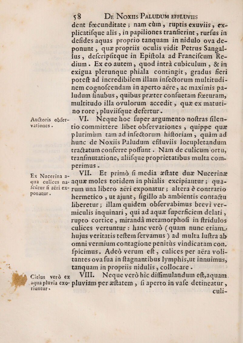 Au&oris obfer varioaes • 5 8 De Noxiis Paludum effluviis dent foecunditate ; nam ciun , ruptis exuviis , ex- plicatifque alis , in papiliones tranfierint, rurfus in defides aquas proprio tanquam in nidulo ova de¬ ponunt , quae propriis oculis vidit Petrus Sangal- lus, defcripfitque in Epiftola ad Francifcum Re- dium . Ex eo autem, quod intra cubiculum , & in exigua plerunque phiala contingit, gradus fieri poteft ad incredibilem illam infe&orum multitudi¬ nem cognofcendam in aperto aere , ac maximis pa¬ ludum finubus, quibus praeter confuetam foeturam, multitudo illa ovulorum accedit, quae ex matuti¬ no rore, pluviifque defertur. VI. Neque hoc fuper argumento noftras filen- tio committere libet obfervationes , quippe qua? plurimum tam ad infe&orum hiftoriam , quam ad hunc de Noxiis Paludum effluviis locupletandum tra&atumconferre poffunt. Nam de culicum ortu, tranfmutatione, aliifque proprietatibus multa com- perimus. VII. Et primo fi media £eftate duae Nucerina qua culices na-aquas moles totidem in phialis excipiantur; qua- i^cutuir fi aeri ex- runl una libero aeri exponatur; altera e contrario hermetico , ut ajunt, figillo ab ambientis conta&u liberetur; illam quidem obfervabimus brevi ver¬ miculis inquinari, qui ad aquae fuperflciem delati, rupto cortice , miranda metamorphofi in ftridulos culices vertuntur : hanc vero (quam nunc etiam_> hujus veritatis teftemfervamus ) ad multa luftra ab omni vermium contagione penitus vindicatam con. fpicimus. Adeo verum eft, culices per aera voli¬ tantes ovafua in ftagnantibus lymphis,ut innuimus, tanquam in propriis nidulis, collocare . VIII. Neque vero hic diflimulandum eft,aquam aqua pluvia exg- pluviam per aeftatem , fi aperto in vafe detineatur, riuntur« culi- Ex Nucerina a- ponatur * Citius vero ex