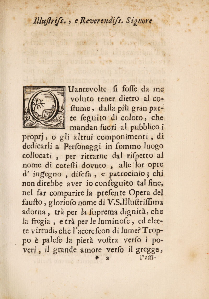 llluftrifs« » e Reverendi/s. Signore Uantevolte fi fofle da me voluto tener dietro al cq- ftume, dalla più gran par¬ te feguito di coloro, che mandan fuori al pubblico i proprj, o gli altrui componimenti , di dedicarli a Perfonaggi in fommo luogo collocati , per ritrarne dal rifpetto al nome di cotefii dovuto , alle lor opre d’ ingegno , difela , e patrocinio 3 chi non direbbe aver ioconfeguito talfìne, nel far comparire la prefente Opera del faufto, gloriofo nome di V.S.Illuftriflìma adorna r tra per la fuprema dignità, che la fregia , e trà per le luminofe , ed elet¬ te virtudi, che I’accrefcon di lume? Trop¬ po è palefe la pietà voftra verfo i po¬ veri , il grande amore verfo il gregge, * a ' i’affi-