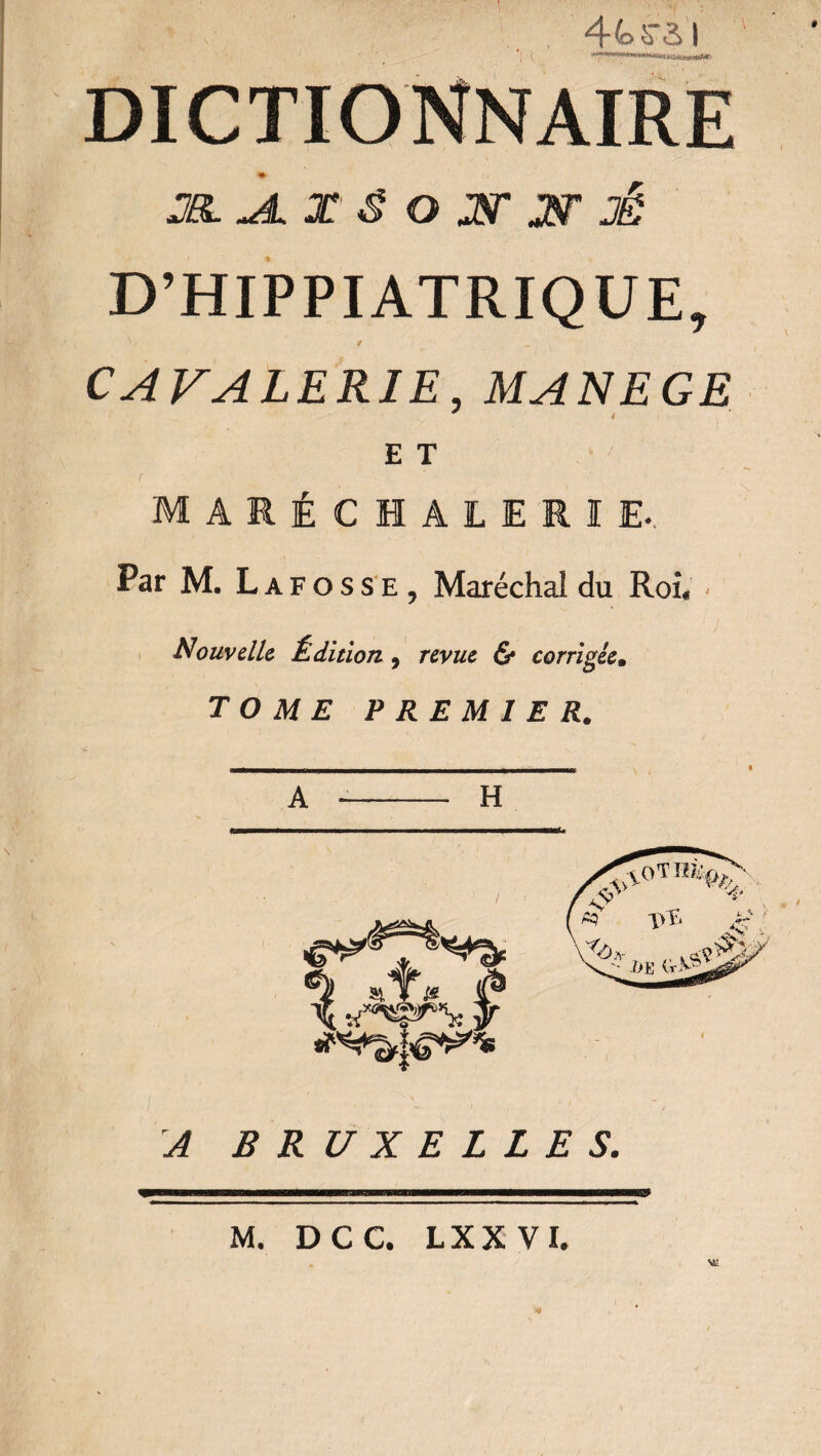 1 ; ' y ‘_ , 4 4> ^ S I DICTIONNAIRE D’HIPPIATRIQUE, V / - CAVALERIE, MANEGE E T MARÉCIAtERIE.. Par M. Lafosse, Maréchal du Roi, - Nouvelle Édition} revue & corrigée. TOME PREMIER. A -- H A BRUXELLES.