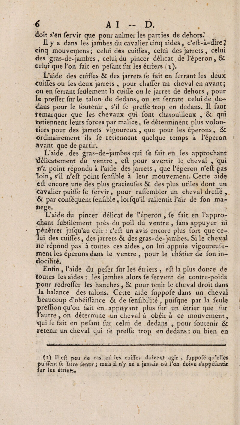doit s’en fervir que pour animer les parties de dehors.’ Il y a dans les jafnbes du cavalier cinq aides , c’eft-à-dire J cinq rïiouvemens; celui des cuiffes, celui des jarrets, celui des gras-de-jambes , celui du pincer délicat de l’éperon, celui que l’on fait en pefant fur les étriers (i). L’aide des cuiffes & des jarrets fe fait en ferrant les deux Cuiffes ou les deux jarrets , pour chaffer Un cheval en avant; ou en ferrant feülement la cuiffe ou le jarret dé dehors , pour îe preffer fur le talon de dedans, ou en ferrant celui de de¬ dans pour îe foutenir , s’il fe preîfe trop en dedans. Il faut Remarquer que les chevaux qui font chatouilleux , & qui retiennent leurs forces par malice, fe déterminent plus volon¬ tiers pour des jarrets vigoureux, que pour les éperons, ÔC ordinairement ils fe retiennent quelque temps à l’éperon avant que de partir. L’aide des gras-de-jambes qui fe fait en les approchant délicatement du ventre , efb pour avertir le cheval , qui n’a point répondu à l’aide des jarrets , que l’éperon n’eft pas loin, s’il n’eft point fenftble à leur mouvement. Cette aide cft encore une des plus gracieufes Ôc des plus utiles dont un Cavalier puiffe fe fervir, pour raffembler un cheval dreffé , & par conféquentfenftble, lorfqu’il rallentit l’air de fon ma- îiege. L’aide du pincer délicat de l’éperon , fe fait en l’appro¬ chant fubtilement près du poil du ventre , fans appuyer ni Î>énétrer jufqu’au cuir : c’eft un avis encore plus fort que ce-- ui des cuiffes, des jarrets & des gras-de-jambes. Si le cheval île répond pas à toutes ces aides , on lui appuie vigoureufe- ment les éperons dans le ventre , pour le châtier de fon in¬ docilité. Enfin , l’aide du pefer fur les étriers , eft îa plus douce de foutes les aides : les jambes alors fe fervent de contre-poids pour redreffer les hanches, Ôc pour tenir le cheval droit dans la balance des talons. Cette aide fuppofe dans un cheval beaucoup d’obéiffance & de fenfibiliîé , puifque pat îa feule preffion qu’on fait en appuyant plus fur un étrier que fur l’autre , on détermine un cheval à obéira ce mouvement, qui fe fait en pelant fur celui de dedans , pour foutenir & retenir un cheval qui fe prefte trop en dedans: ou bien en (O II efl peu rie cas où les cuiffes doivent agir, fuppofé qu’elles puiffent fe Faire fentir i mais il n'y en a jamais où l’on doive s’appéfantir fur les étriefc.