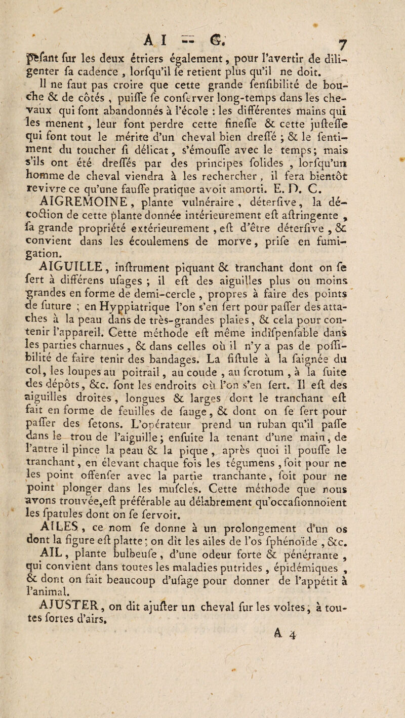 pfefant fur les deux étriers également, pour l’avertir de dili¬ genter fa cadence , lorfqu’il fe retient plus qu’il ne doit. 11 ne faut pas croire que cette grande fenfibilité de bou¬ che & de côtés , puifle fe conferver long-temps dans les che¬ vaux qui font abandonnés à l’école : les différentes mains qui les mènent , leur font perdre cette finefîe & cette juftefîe qui font tout le mérite d’un cheval bien drefîe ; & le fenti- ment du toucher fi délicat, s’émoufte avec le temps; mais s’ils ont été dreffés par des principes folides , lorfqu’uiï homme de cheval viendra à les rechercher , il fera bientôt revivre ce qu’une faillie pratique avoit amorti. E. D. C. AIGREMOINE , plante vulnéraire, déterfive, la dé- coélion de cette plante donnée intérieurement eft aftringente , fa grande propriété extérieurement , eft d’être déterfive , <Sc convient dans les écoulemens de morve, prife en fumi¬ gation. AIGUILLE, inftrument piquant & tranchant dont on fe fert à différens ufages ; il eft des aiguilles plus ou moins ■grandes en forme de demi-cercle , propres à faire des points de future ; en Hyppiatrique l’on s’en fert pour palier des atta¬ ches à la peau dans de très-grandes plaies, & cela pour con¬ tenir l’appareil. Cette méthode eft même indïfpenfahle dans les parties charnues , & dans celles oh il n’y a pas de pofîi- bilité de faire tenir des bandages. La fiftule à la faignée du coi, les loupes au poitrail, au coude , au fcrotum , à la fuite des dépôts, &c. font les endroits eu l’on s’en fert. Il eft des aiguilles droites , longues & larges dort le tranchant eft fait en forme de feuilles de fange, & dont on fe fert pour pafler des fêtons. L’operateur prend un ruban qu’il pafte dans le trou de l’aiguille ; enfuite la tenant d’une main, de l’autre il pince la peau & la pique , après quoi il pouffe le tranchant, en élevant chaque fois les tégumens , foit pour ne les point offenfer avec la partie tranchante, 1 oit pour ne point plonger dans les mufcles. Cette méthode que nous avons trouvée,eft préférable au délabrement qu’occafionnoient les fpatules dont on fe fervoit. AILES, ce nom fe donne à un prolongement d’un os dont la figure eft platte ; on dit les ailes de l’os fphéno’ide , &c. AIL, plante bulbeufe, d’une odeur forte & pénétrante , qui convient dans toutes les maladies putrides , épidémiques , & dont on fait beaucoup d’ufage pour donner de l’appétit à l’animal. AJUSTER, on dit ajufter un cheval fur les voltes, à tou¬ tes fortes d’airs. A 4