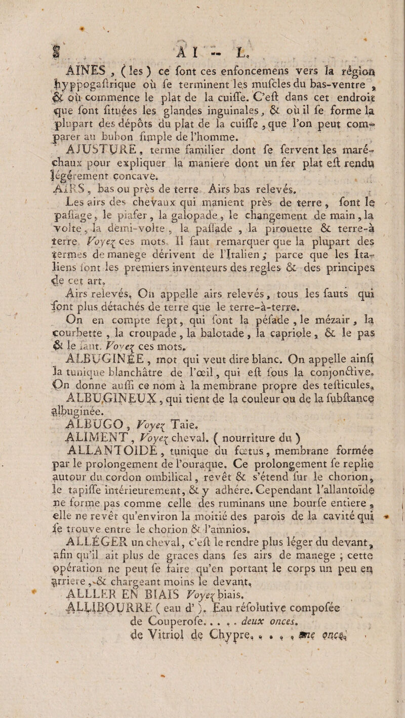 AINES 3 ( les ) ce font ces enfoncemens vers îa région Jiyppogsûnqiie où fe terminent les mufcles du bas-ventre , QÙ commence le plat de la cuiffe. C’eft dans cet endroit que font fituées les glandes inguinales, & ou il fe forme la plupart des dépôts au plat de la cuiffe,que l’on peut coin- parer au bubon fimpie de l’homme. ÀJUSTURE, terme familier dont fe fervent les mare- chaux pour expliquer la maniéré dont un fer plat elt rendu légèrement concave. y AIRS, bas ou près de terre Airs bas relevés. Les airs des chevaux qui manient près de terre, font le pafiage, le piafer , la galopade, le changement de main , la Volte, la dèmi-volte , la pailade , la pirouette & terre-à terre Voye? ces mots, 11 faut remarquer que la plupart des termes demanege dérivent de l’Italien ,- parce que les Ita= liens iont les premiers inventeurs des réglés & des principes de cet art, Airs relevés, On appelle airs relevés, tous les fauts qui font plus détachés de terre que le terre-à-terre. On en compte fept, qui font la péfade , le mézair, îa courbette , la croupade, la balotade, la capriole, & le pas & le faut. Voyeç ces mots. ALBÜGINÉE , mot qui veut dire blanc. On appelle ainf* 3a tunique blanchâtre de l’œil, qui eft fous la conjonélive» Qn donne autlï ce nom à la membrane propre des tefticules, ALBU.GINE-VX s qui tient de la couleur ou de la fubftance gîbuginée. ALBUGO, Voye^ Taie» ALIMENT , Voyey cheval. ( nourriture du ) ALLANTOÏDE, tunique du fœtus, membrane formée par le prolongement de i’ouraque. Ce prolongement fe replie autour du cordon ombilical, revêt & s’étend fur le chonon, le tapiffe intérieurement, & y adhère. Cependant l’allantoïde ne tonne pas comme celle des ruminans une bourfe entière B elle ne revêt qu’environ la moitié des parois de la cavité qui, fe trouve entre le chorion & l’amnios. ALLÉGER un cheval, c’eil le rendre plus léger du devant, afin qu’il ait plus de grâces dans tes airs de mauege ; cette Opération ne peut fe faire qu’en portant le corps un peu en ^rriere ,*.& chargeant moins le devant» ■ ALLLER EN BIAIS Voye\ biais. AL14BOURRE ( eau d’). Eau réfoîutive compofée de Couperofe.. . ,. deux onces. de Vitriol de Chypre, » . , , mç