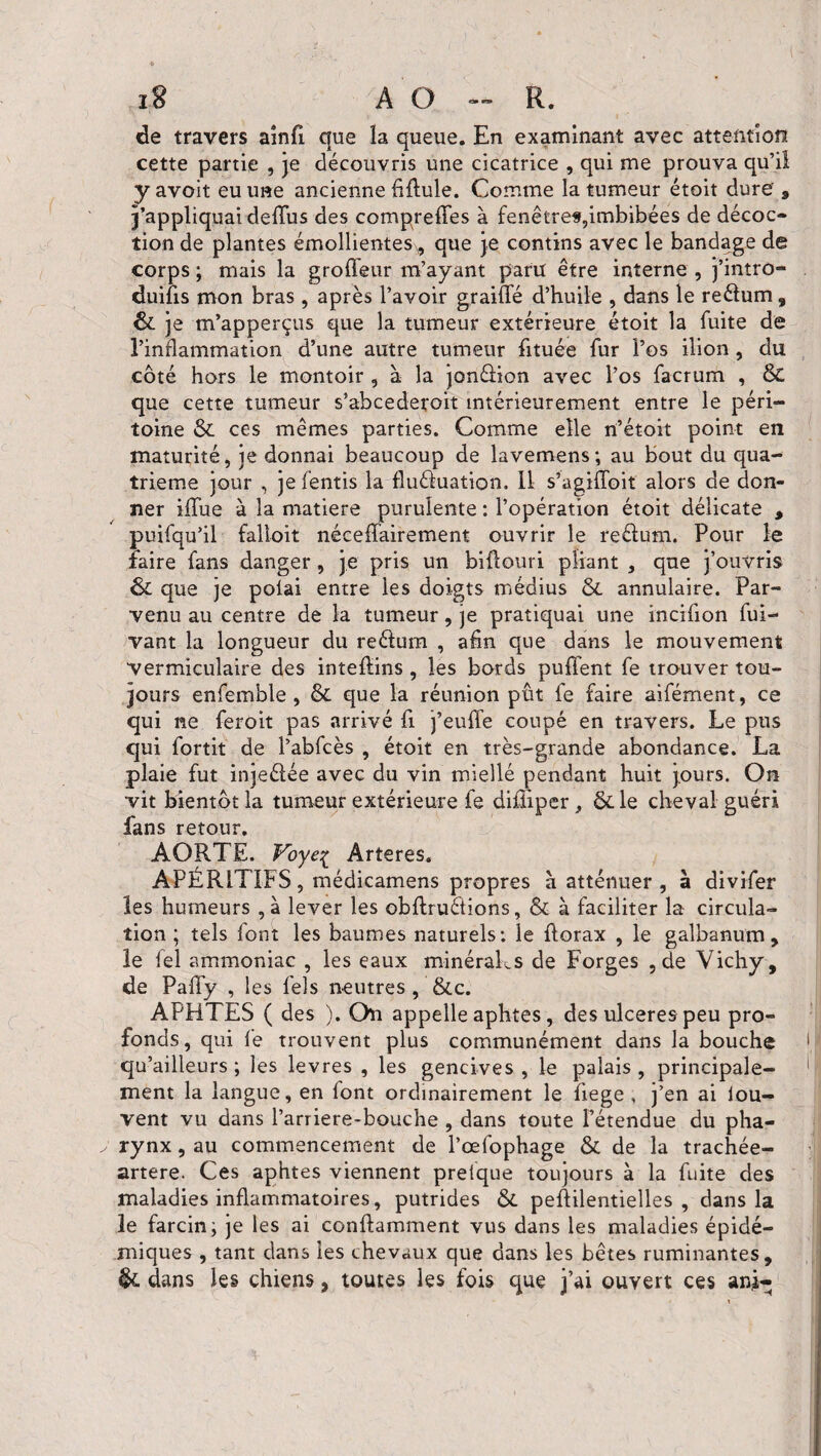 x8 AO — R. de travers ainfi. que la queue. En examinant avec attention cette partie , je découvris une cicatrice , qui me prouva qu’il yavoit eu une ancienne fibule. Comme la tumeur étoit dure 9 j’appliquai debus des compreffes à fenêtres,imbibées de décoc¬ tion de plantes émollientesx, que je contins avec le bandage de corps ; mais la groiïeur m’ayant paru être interne , j’intro- duifis mon bras, après l’avoir graillé d’huile , dans le reélum, êc je m’apperçus que la tumeur extérieure étoit la fuite de l’inflammation d’une autre tumeur btuée fur l’os ilion, du côté hors le montoir , à la jonélion avec l’os facrum , Sc que cette tumeur s’abcederoit intérieurement entre le péri¬ toine & ces mêmes parties. Comme elle n’étoit point en maturité, je donnai beaucoup de lavemens; au bout du qua¬ trième jour , je fentis la fluéluation. Il s’agilfoit alors de don¬ ner iflue à la matière purulente : l’opération étoit délicate , puifqu’il falloit nécefïairement ouvrir le reélum. Pour le faire fans danger, je pris un bibouri pliant , que j’ouvris ôc que je polai entre les doigts médius & annulaire. Par¬ venu au centre de la tumeur, je pratiquai une incifion fui- vant la longueur du reélum , afin que dans le mouvement vermiculaire des inteflins, les bords puffent fe trouver tou¬ jours enfemble , & que la réunion pût fe faire aifément, ce qui ne feroit pas arrivé fi j’eube coupé en travers. Le pus qui fortit de l’abfcès , étoit en très-grande abondance. La plaie fut injeélée avec du vin miellé pendant huit jours. On vit bientôt la tumeur extérieure fe diiliper, & le cheval guéri fans retour. AORTE. Voyeç Ârteres. APÉRITIFS, médicamens propres à atténuer , à divifer les humeurs , à lever les obflruéfions, & à faciliter la circula¬ tion ; tels font les baumes naturels: le borax , le galbanum, le iel ammoniac , les eaux minéraks de Forges , de Vichy , de Pafïy , les fels neutres , &c. APHTES ( des ). On appelle aphtes, des ulcérés peu pro¬ fonds, qui fe trouvent plus communément dans la bouche qu’ailleurs ; les levres , les gencives , le palais , principale¬ ment la langue, en font ordinairement le fiege , j’en ai iou- vent vu dans Parriere-bouche , dans toute l’étendue du pha¬ rynx , au commencement de l’œfophage & de la trachée- artere. Ces aphtes viennent prelque toujours à la fuite des maladies inflammatoires, putrides &. peffilentielles , dans la le farcinj je les ai conftamment vus dans les maladies épidé¬ miques , tant dans les chevaux que dans les bêtes ruminantes, & dans les chiens, toutes les fois que j’ai ouvert ces am-