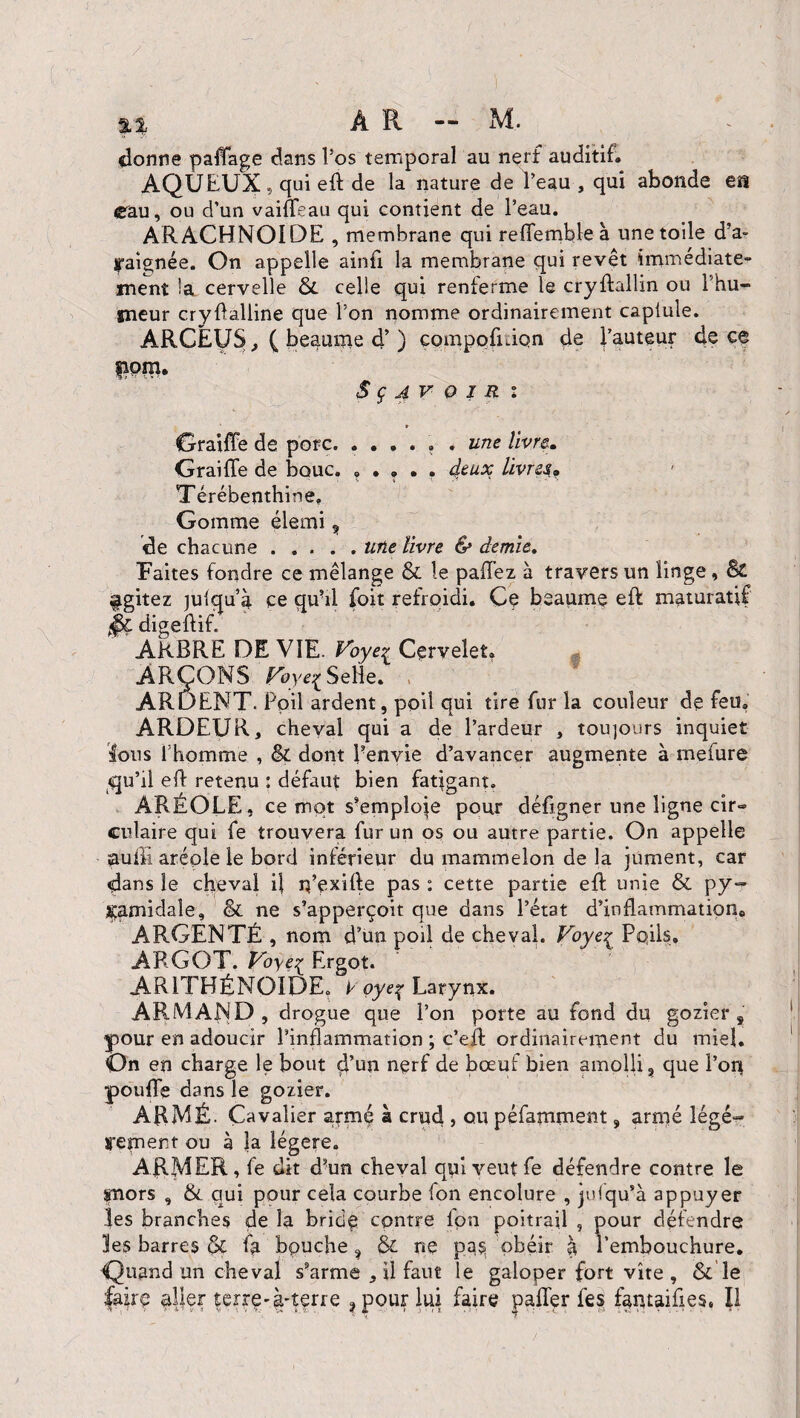 donne paffage dans l’os temporal au nerf auditif. AQUEUX 5 qui eft de la nature de l’eau , qui abonde ea eau, ou d’un vaifleau qui contient de l’eau. ARACHNOÏDE , membrane qui reffetnble à une toile d’a- ipaignée. On appelle ainfi la membrane qui revêt immédiate¬ ment la cervelle &. celle qui renferme le cryftallm ou l’hu¬ meur cryflalline que l’on pomme ordinairement caplule. ARCEUS, ( beaume d’) compofidqn de fauteur de ce fipm, S ç av oI R i GraifFe de porc. ...... une livre. Graille de bouc. ..... deux livres. Térébenthine. Gomme élemi , de chacune.une livre & demie,. Faites fondre ce mélange & le paflez à travers un linge. Si agitez julqu’à ce quai foit refroidi. Ce heaume eft maturatif digeAifl ARBRE DE VIE. Voye% Cervelet. - ARÇONS poye^ Selle. ARDENT. Poil ardent, poil qui tire fur la couleur de feu. ARDEUR, cheval qui a de l’ardeur , toujours inquiet Ions l’homme , êc dont Penvie d’avancer augmente à mefure qu’il efl retenu : défaut bien fatigant. ARÉOLE, ce mot s’emploie pour défigner une ligne cir« culaire qui fe trouvera fur un os ou autre partie. On appelle aulh aréole le bord inférieur du mammelon de la jument, car dans le cheval il rç’exifle pas : cette partie eft unie & py¬ ramidale, Si ne s’apperçoit que dans l’état d’inflammation. ARGENTÉ , nom d’un poil de cheval. Voye^ Pqils. ARGOT. Voye^ Ergot. ARITHÉNOIDE. y oye^ Larynx. ARMAND, drogue que l’on porte au fond du gazier 8 pour en adoucir l’inflammation ; c’efl ordinairement du miel. On en charge le bout d’un nerf de bœuf bien amolli, que l’on poufle dans le gozier. ARMÉ. Cavalier armé à crud , ou péfamment, armé légè¬ rement ou à la légère. ARMER, fe dît d?un cheval qui veutfe défendre contre le fnors , &. qui pour cela courbe fon encolure , jufqu’à appuyer les branches de la brida contre fon poitrail , pour défendre les barres #ç fa bouche, & ne pas obéir à l’embouchure. Quand un cheval s’arme , il faut le galoper fort vite , & le faire aller terre-à-terre ?pour lui faire palier fes fantaifies, Il