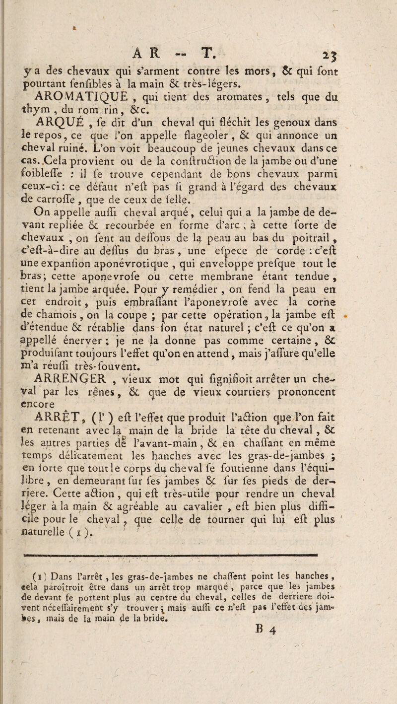A R - T. 15 y a des chevaux qui s’arment contre les mors, Sc qui font pourtant fenfibles à la main & très-légers. AROMATIQUE , qui tient des aromates , tels que du îhym , du rornrin, &c. ARQUÉ , fe dit d’un cheval qui fléchit les genoux dans le repos, ce que l’on appelle flageoler, & qui annonce un cheval ruiné. L’on voit beaucoup de jeunes chevaux dans ce cas. Cela provient ou de la conftruélion de la jambe ou d’une foiblefle : il fe trouve cependant de bons chevaux parmi ceux-ci: ce défaut n’eft pas fi grand à l’égard des chevaux de carroffe , que de ceux de lelle. On appelle auffi cheval arqué , celui qui a la jambe de de¬ vant repliée & recourbée en forme d’arc , à cette forte de chevaux , on fent au deflbus de la peau au bas du poitrail, c’eft-à-dire au défais du bras , une efpece de corde : c’eft une expanfion aponévrotique , qui enveloppe prefque tout le bras; cette aponevrofe ou cette membrane étant tendue, tient la jambe arquée. Pour y remédier , on fend la peau en cet endroit, puis embraflant l’aponeyrofe avèc la corne de chamois, on la coupe ; par cette opération, la jambe eft d’étendue & rétablie dans fon état naturel ; c’eft ce qu’on a, appellé énerver ; je ne la donne pas comme certaine , Sc produisant toujours l’effet qu’on en attend, mais j’affure qu’elle m’a réuflTi très*fouvent. ARRENQER , vieux mot qui fignifioit arrêter un che¬ val par les rênes, &. que de vieux courtiers prononcent encore ARRÊT, (1’ ) eft l’effet que produit l’aélion que l’on fait en retenant avec la main de la bride la tête du cheval, êc les autres parties de l’avant-main, & en chaffant en même temps délicatement les hanches avec les gras-de-jambes ; en lorte que tout le corps du cheval fe foutienne dans l’équi- hbre, en demeurant fur fes jambes &c fur les pieds de der— riere. Cette aéiion , qui eft très-utile pour rendre un cheval léger à la main & agréable au cavalier , eft bien plus diffi¬ cile pour le cheval ? que celle de tourner qui lui eft plus naturelle ( 1 ). ; ' (1) Dans l’arrêt , les gras-de-jambes ne chaffent point les hanches, eela paroîtroit être dans un arrêt trop marqué , parce que le» jambes de devant fe portent plus au centre du cheval, celles de derrière doi¬ vent nécessairement s’y trouver^ mais aulïi ce n’efl: pas l’effet des jam¬ bes , mais de la main de la bride.