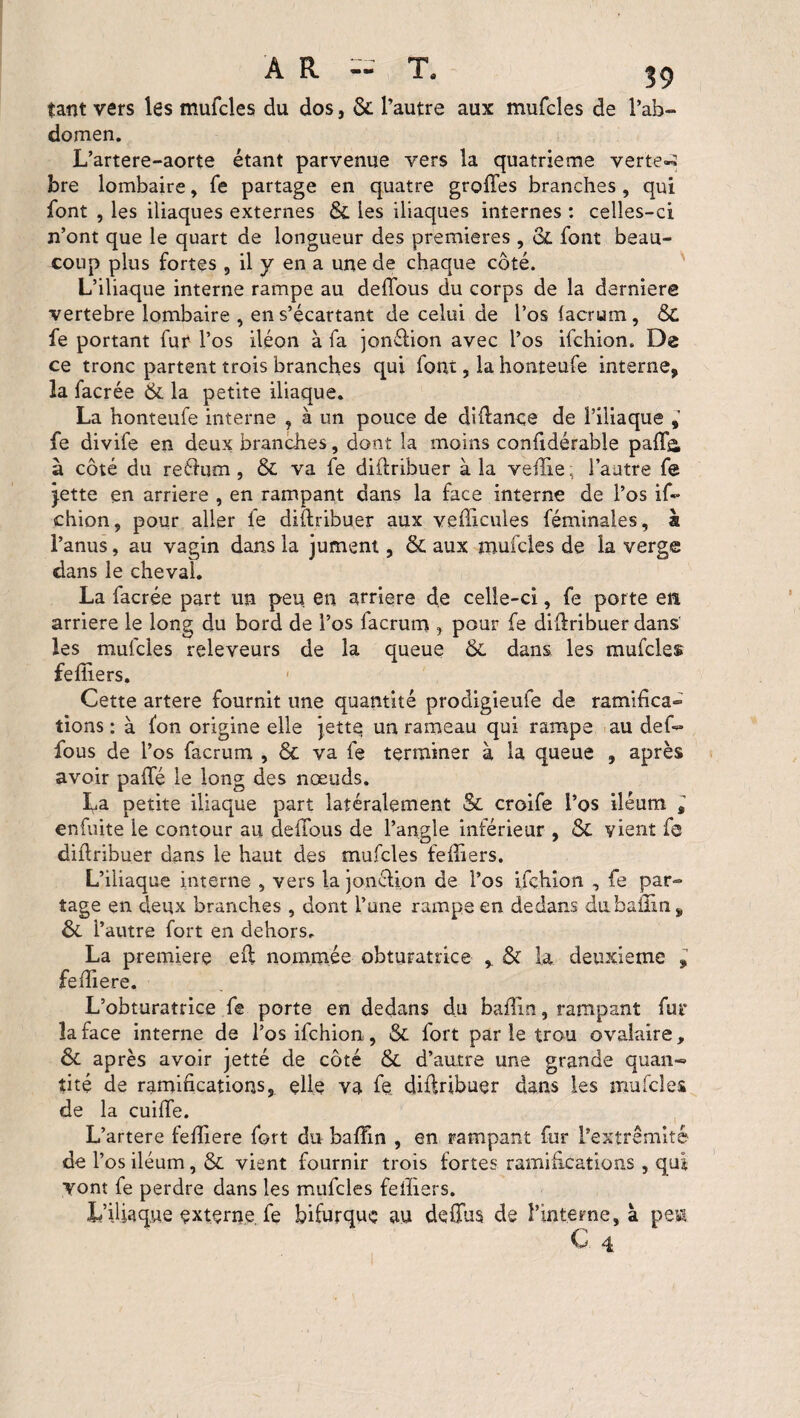 tant vers les mufcles du dos, &. l’autre aux mufcles de l’ab¬ domen. L’artere-aorte étant parvenue vers la quatrième vertes bre lombaire, Te partage en quatre groffes branches , qui font , les iliaques externes &. les iliaques internes : celles-ci n’ont que le quart de longueur des premières , oL font beau¬ coup plus fortes , il y en a une de chaque côté. L’iliaque interne rampe au deffous du corps de la darniere vertebre lombaire , en s’écartant de celui de l’os facrum, &C fe portant fur l’os iléon à fa jonélion avec l’os ifchion. De ce tronc partent trois branches qui font, la honteufe interne, la facrée & la petite iliaque. La honteufe interne , à un pouce de diftance de l’iliaque , fe divife en deux branches, dont la moins confidérable paff& à côté du reétum, & va fe diftribuer à la veille ; l’autre fe jette en arriéré , en rampant dans la face interne de l’os if¬ chion, pour aller fe diftribuer aux véhiculés fém'males, à l’anus, au vagin dans la jument, & aux mufcles de la verge dans le cheval. La facrée part un peu. en arriéré de celle-ci, fe porte en arriéré le long du bord de l’os facrum , pour fe diftribuer dans les mufcles releveurs de la queue & dans les mufcles feffiers. 1 Cette artere fournit une quantité prodigieuie de ramifica¬ tions : à fon origine elle jette un rameau qui rampe au def¬ fous de l’os facrum , & va fe terminer à la queue , après avoir paffé le long des noeuds. La petite iliaque part latéralement & croife l’os iléum , enfuite le contour au deffous de l’angle inférieur , & vient fe diftribuer dans le haut des mufcles feffiers. L’iliaque interne , vers la jonétion de l’os ifchion , fe par¬ tage en deux branches , dont l’une rampe en dedans dubaiim, &. l’autre fort en dehors. La première eft nommée obturatrice % & la deuxieme fefïiere. L’obturatrice fe porte en dedans du bailin, rampant fur la face interne de l’os ifchion, & fort par le trou ovalaire, & après avoir jetté de côté & d’autre une grande quan¬ tité de ramifications, elle va fe diftribuer dans les mufcles de la cuiffe. L’artere feffiere fort du baffm , en rampant fur l’extrémité de Y os iléum, & vient fournir trois fortes ramifications , qui vont fe perdre dans les mufcles feffiers. L’iliaque externe fe bifurque au deffus de l’interne, à pesa