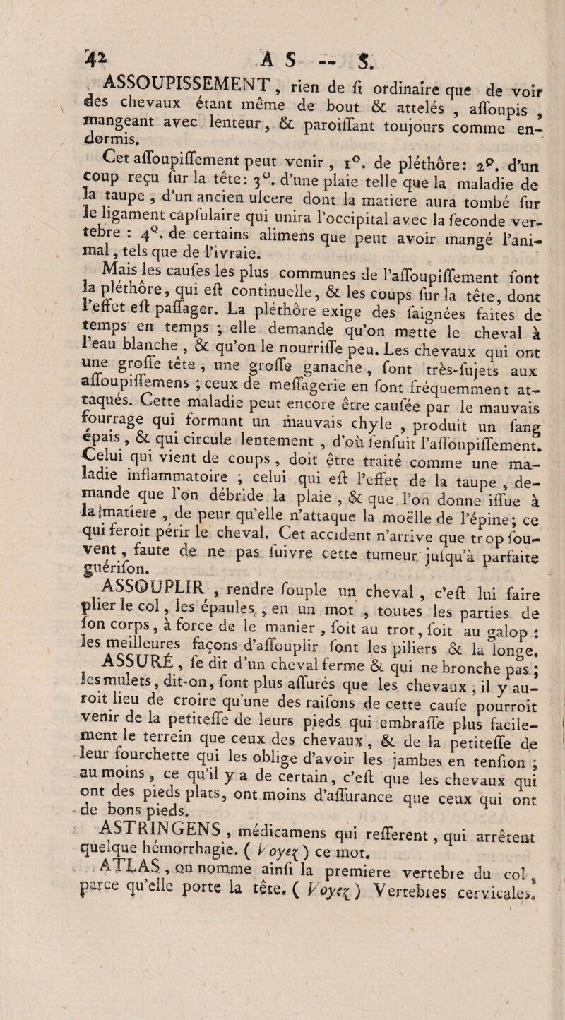 A* À S - S. ASSOUPISSEMENT, rien de fl ordinaire que de voir des chevaux étant meme de bout & attelés , affoupis mangeant avec lenteur, & paroifTant toujours comme en¬ dormis. Cet afïoupifîement peut venir, i°. de pléthore: iQ. d’un coup reçu fur la tête: 3°. d’une plaie telle que la maladie de la taupe , d’un ancien ulcéré dont la matière aura tombé fur le ligament capfulaire qui unira l’occipital avec la fécondé ver¬ tèbre : 4q. de certains alimens que peut avoir mangé l’ani¬ mal , tels que de l’ivraie. a Mais les caufes les plus communes de l’affoupifTement font la Pléthore, qui eft continuelle, & les coups fur la tête, dont 1 effet eit pafiager. La pléthore exige des faignées faites de temps en temps ; elle demande qu’on mette le cheval à 1 eau blanche^, & qu’on le nourriffe peu. Les chevaux qui ont U~e tete ’ une ëro^e ganache, font très-fujets aux aüoupiflemens ; ceux de meffagerie en font fréquemmen t at¬ taques. Cette maladie peut encore être caufée par le mauvais fourrage qui formant un mauvais chyle , produit un fang cpais , & qui circule lentement , d’où fenfuit l’affoupiffement. Celm qui vient de coups , doit être traité comme une ma¬ ladie inflammatoire ; celui qui eff l’effet de la taupe , de¬ mande que l’on débride la plaie , & que l’on donne iffue à laimatiere , de peur qu’elle n’attaque la moëlle de l’épine; ce qui feroit périr le cheval. Cet accident n’arrive que tropfou- vem faute de ne pas fuivre cette tumeur julqu’à parfaite guenfon. / - 1 r ASSOUPLIR , rendre fouple un cheval , c’efl lui faire plier le col, les épaulés , en un mot , toutes les parties de ion corps, à force de le manier , foit au trot, foit au aalop : les meilleures façons d’affouplir font les piliers & la longe. ASSURÉ , fe dit d’un cheval ferme & qui ne bronche pas : les mulets, dit-on, font plus affurés que les chevaux , il y au— roit lieu de croire qu’une des raifons de cette caufe pourroit venir de la petiteffe de leurs pieds qui embralfe plus facile¬ ment le terrein que ceux des chevaux, & de la petiteffe de leur fourchette qui les oblige d’avoir les jambes en tenfion : au moins, ce qu’il y a de certain, c’eft que les chevaux qui ont des pieds plats, ont moins d’affurance que ceux oui ont de Dons pieds. ASTRINGENS , medicamens qui refferent, qui arrêtent queique hémorrhagie. Ç Éoyc^^ ce mot. ATLAS , on nomme ainfi la première vertebie du col jp^rce quelle porte la tête. ( Voye^ ) Vertebies cervicales!