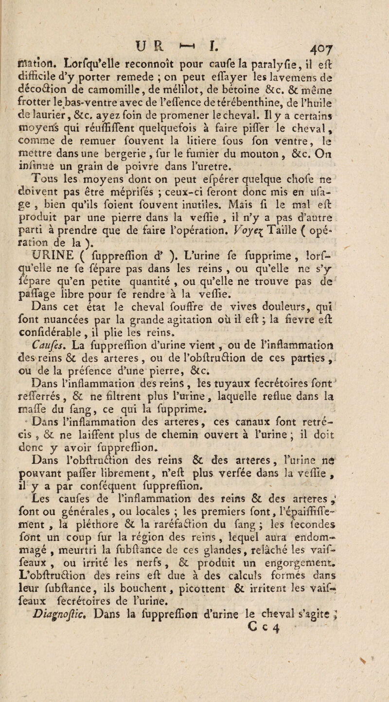 i^atîon. Lorfqu’elle reconnoît pour caufe îa paraîyfie, il eft difficile d’y porter remede ; on peut eflayer les lavemens de décodion de camomille, de mélilot, de bétoine &c. & même frotter lebas-ventre avec de l’eflence de térébenthine, de l’huile de laurier, &c. ayez foin de promener le cheval. Il y a certains moyens qui réuffiflent quelquefois à faire piller le cheval, comme de remuer fouvent la litiere fous fon ventre, le mettre dans une bergerie , fur le fumier du mouton , &c. On infirme un grain de poivre dans l'uretre. Tous les moyens dont on peut efpérer quelque chofe ne doivent pas être méprifés ; ceux-ci feront donc mis en ufa- ge , bien qu’ils foient fouvent inutiles. Mais fi le mal eft produit par une pierre dans îa veffîe , il n’y a pas d’autre parti à prendre que de faire l’opération. Voye^ Taille ( opé¬ ration de îa ). URINE ( fuppreffion à* ). L’urine fe fupprime , îorf- qu’elle ne fe fépare pas dans les reins , ou qu’elle ne s’y fépare qu’en petite quantité , ou qu’elle ne trouve pas de paffage libre pour fe rendre à la veflie. Dans cet état le cheval fouffre de vives douleurs, qui font nuancées par la grande agitation où il eft ; la fievre eft confidérable , il plie les reins. Caufcs. La fuppreffion d’urine vient , ou de l’inflammation des reins & des arteres, ou de l’obftruélion de ces parties, ou de la préfence d’une pierre, &c. Dans l’inflammation des reins , les tuyaux fecrétoires font reflerrés, & ne filtrent plus l’urine, laquelle reflue dans la mafle du fang, ce qui la fupprime. Dans l’inflammation des arteres, ces canaux font rétré¬ cis , & ne laiffent pins de chemin ouvert à l’urine ; il doit donc y avoir fuppreffion. Dans l’obftruéiion des reins Sc des arteres, furine n& pouvant palier librement, n’eft plus verfée dans la veflie , il y a par conféquent fuppreffion. Les caufes de l’inflammation des reins & des arteres font ou générales, ou locales ; les premiers font, l’épaiffiffe- ment , la pléthore & la raréfaélion du fang ; les fécondés font un coup fur la région des reins, lequel aura endom¬ magé , meurtri la fubftance de ces glandes, relâché les vaif- féaux , ou irrité les nerfs, & produit un engorgement. L’obftruélion des reins efl: due à des calculs formés dans leur fubftance, ils bouchent, picottent & irritent les vaif- féaux fecrétoires de l’urine. le, Dans la fuppreffion d’urine la cheval s’agite » C c 4 Diagnojl