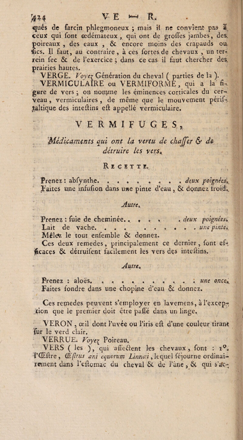quês de farcîn phlegmoneux ; mais il ne convient pas Ü. ceux qui font œdémateux , qui ont de groffes jambes, des, poireaux , des eaux , ôt encore moins des crapauds ou. lies. Il faut, au contraire, à ces fortes de chevaux , un ter- rein fec & de l’exercice ; dans ce cas il faut chercher des, prairies hautes. VERGE. Voye^ Génération du cheval ( parties de la ). VERMICULAIRE ou VERM1FORME, qui a la fin gure de vers * on nomme les éminences corticales du cer~ veau, vermiculaires, de même que le mouvement périG. |altique des intefiins efl appelle yermiculaire. VERMIFUGES , ''Médicaments qui ont la vertu de chajfer & de détruire les vers\ Recitti, 1 ? ( * v Prenez : abfynthe. . * . » . 0 • . deux poignées^ Faites une infufion dans une pinte d’eau, & donnez froide Autre* Prenez : fuie de cheminée.. • » * » deux poignées* Lait de vache. ... ...... uns pinte* Mêlete le tout enfemble & donnez. Ces deux remedes, principalement ce dernier, font efz licaces détruifent facilement les vers des inteflins. Autre » Prenez : aîoes. «. . . une onceK Faites fondre dans une chopine d’eau & donnez. Ces remedes peuvent s’employer en îavemens, à l’excepf» Jçion que le premier doit être paffé dans un linge. VERON , œil dont Puyée ou l’iris efl d’une couleur tirant fur le verd clair. VERRUE. Voyei P°ireau» VERS (les ), qui afîeélent les chevaux, font : iQa i’CEftre , Œjlrus ani equerum Linnœi, lequel féjourne ordinai¬ rement dans l’eflomac du cheval & de l’âne, & qui s’a’c-