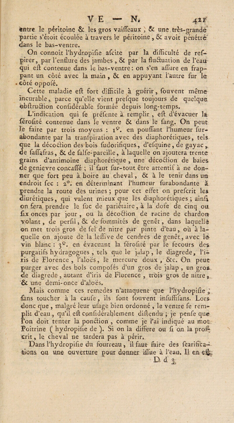 «firtre le péritoine & les gros vaiffeaux ) & une très-grande partie s’étoit écoulée à travers le péritoine , & avoit pénétré dans le bas-ventre. On connoit l’hydr.opifie afclte par la difficulté de ref- pirer, par l’enflure des jambes , & par la fluctuation de l’eau* qui eff contenue dans le bas-ventre : on s’en affure en frap¬ pant un côté avec la main , & en appuyant l’autre fur le - côté oppofé. Cette maladie eff fort difficile à guérir, fouvent même incurable, parce qu’elle vient prefque toujours de quelque ©bftru&ion confidérabîe formée depuis long-temps. L’indication qui fe préfente à remplir , eft d’évacuer là féroffté contenue dans le ventre &. dans le fang. On peut le faire par trois moyens : iQ. en pouffant l’humeur fur- abondante par la transpiration avec des diaphoniques, tels que la décodion des bois fudorifiques, d’efquine , de gayac 9 de faffafras, ÔC de falfe:pareille, à laquelle on ajoutera trente grains d’antimoine diaphorétique , une décodion de baies de genievre concaffé ; il faut fur-tout être attentif à ne don¬ ner que fort peu à boire au cheval, & à le tenir dans un endroit fec : i°. en déterminant l’humeur furabondante a prendre la route des urines ; pour cet effet on prefcrit les diurétiques , qui valent mieux que les diaphorétiques ; ainff on fera prendre le fuc de pariétaire, à la dore de cinq ou fix onces par jour, ou la décodion de racine de chardon volant, de perfil, & de fommîtés de genêt, dans laquelle on met trois gros de feî de nitre par pinte d’eau, ou à la¬ quelle on ajoute dé la leffive de cendres de genêt, avec lê vin blanc : 3^. en évacuant la férofité par le fecours des. purgatifs hyaragogues , tels que le jaîap , le diagrede, l’i¬ ris de Florence , l’aloës, le mercure doux , &c. On peut purger avec des bols compofés d’un gros de jalap , un gros, de diagrede, autant d’iris de Florence , trois gros de nitre 9 •& une demi-once d’aloës. Mais comme ces remedes n’attaquent que Phydropiile 1 fans toucher à la caufe, ils font fouvent infuffifans. Lors donc que , malgré leur ufage bien ordonné , le ventre fe rem¬ plit d’eau , qu’il eft confidérablement diftendu ; je penfe que l’on doit tenter la ponction , comme je î’ai indiqué au mot Poitrine ( hydropîfie de ). Si on la différé ou û on la prof% crit, le cheval ne tardera pas à périr. Dans l’hydropifie du fourreau, il faut faire des fearifica- fcions ou me ouverture pour donner Mine à l’eau. I! en e% ' D d. %