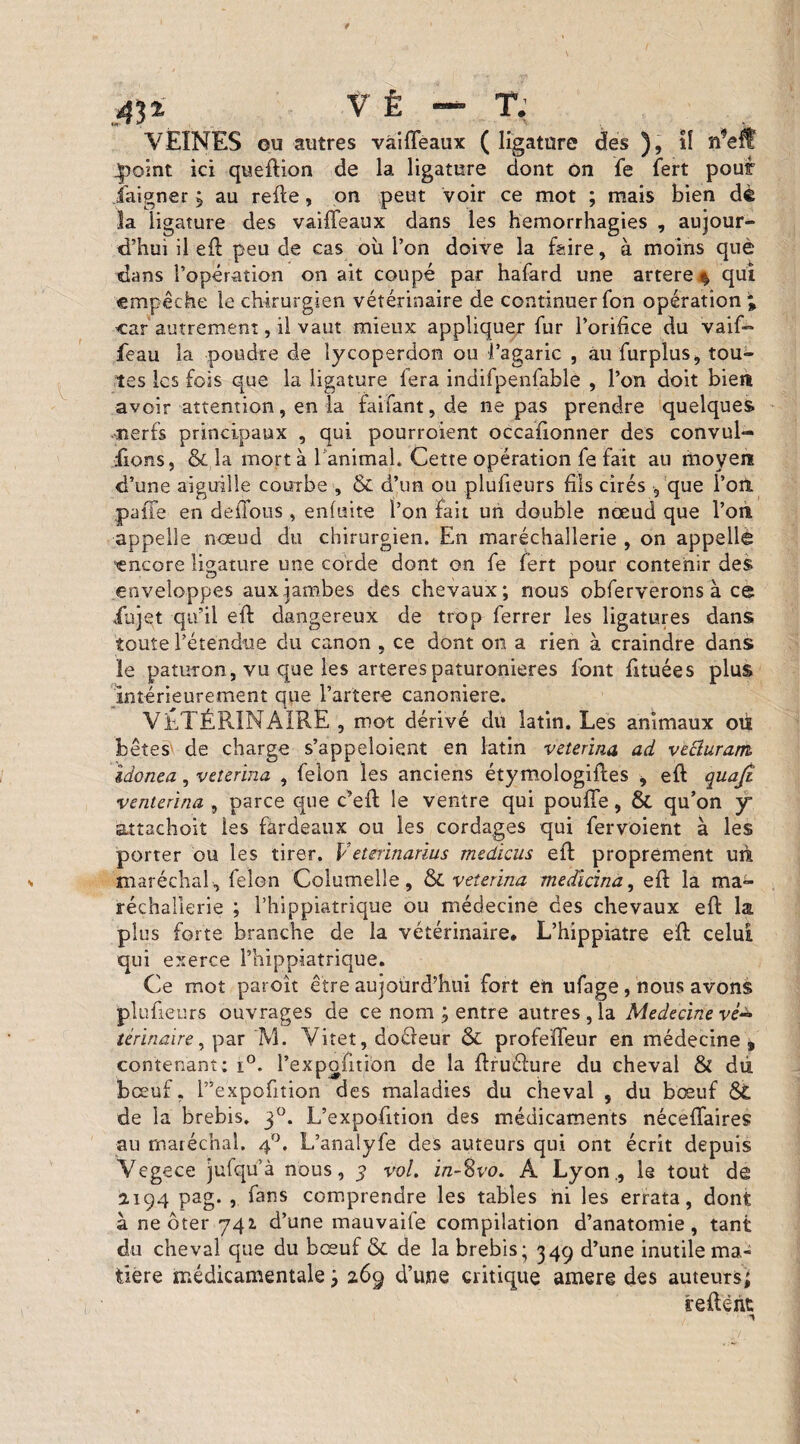 VEINES ou autres vàiffeaux ( ligature des ), il ft'eff jpoint ici queftion de la ligature dont on fe fert pour iaigner ; au relie, on. peut voir ce mot ; mais bien dè la ligature des vaiffeaux dans les hémorrhagies , aujour¬ d’hui il eft peu de cas où l’on doive la foire, à moins què dans l’opération on ait coupé par hafard une artere % qui empêche le chirurgien vétérinaire de continuer Ton opération % car autrement, il vaut mieux appliquer fur l’orifice du vaifo feau la poudre de lycoperdon ou l’agaric , au fin-plus* tou¬ tes les fois que la ligature fera indifpenfable , l’on doit bien avoir attention, en la faifant, de ne pas prendre quelques nerfs principaux , qui pourroient occafionner des convul- fions, & la mort à ranimai. Cette opération fe fait au moyen d’une aiguille courbe , & d’un ou plufieurs fils cirés 9 que l’on, paffe en défions, enfuite l’on fait un double nœud que l’on appelle nœud du chirurgien. En maréchaîlerie , on appelle encore ligature une corde dont on fe fert pour contenir des enveloppes aux jambes des chevaux; nous obferverons à ce iùjet qu’il eft dangereux de trop ferrer les ligatures dans toute l’étendue du canon , ce dont on a rien à craindre dans ïe paturon, vu que les arterespaturonieres font fituées plus intérieurement que l’artere canoniere. VÉTÉRINAIRE , mot dérivé du latin. Les animaux où bêtes de charge s’appeloient en latin veterina ad vecluram, idonea, veterina , félon les anciens étymologiftes , eft quafi venterina , parce que c’eft le ventre qui pouffe, St qu’on y attachoit les fardeaux ou les cordages qui fervoient à les porter ou les tirer. Veterinarius médiats eft proprement uù maréchal , félon Columelle, St veterina medicina, eft la ma- réchaüerie ; l’hippiatrique ou médecine des chevaux eft la plus forte branche de la vétérinaire, L’hippiatre eft celui qui exerce l’hippiatrique. Ce mot paroît être aujourd’hui fort en ufage, nous avons plufieurs ouvrages de ce nom ; entre autres , la Medecinevè± térinaire, par M. Yitet, doéleur St profeffeur en médecine, contenant; i°. l’expofitibn de la ftruélure du cheval & dù bœuf. l”expofition des maladies du cheval , du bœuf St de la brebis. 30. L’expofition des médicaments néceffaires au maréchal. 40. L’analyfe des auteurs qui ont écrit depuis Vegece julqu’à nous, 3 vol. in-^vo. A Lyon., le tout de 2.194 Pa§* » fans comprendre les tables ni les errata, dont à ne ôter 742. d’une mauvaite compilation d’anatomie, tant du cheval que du bœuf St de la brebis; 349 d’une inutile ma¬ tière médicamentale ; 269 d’une critique amere des auteurs; reftént