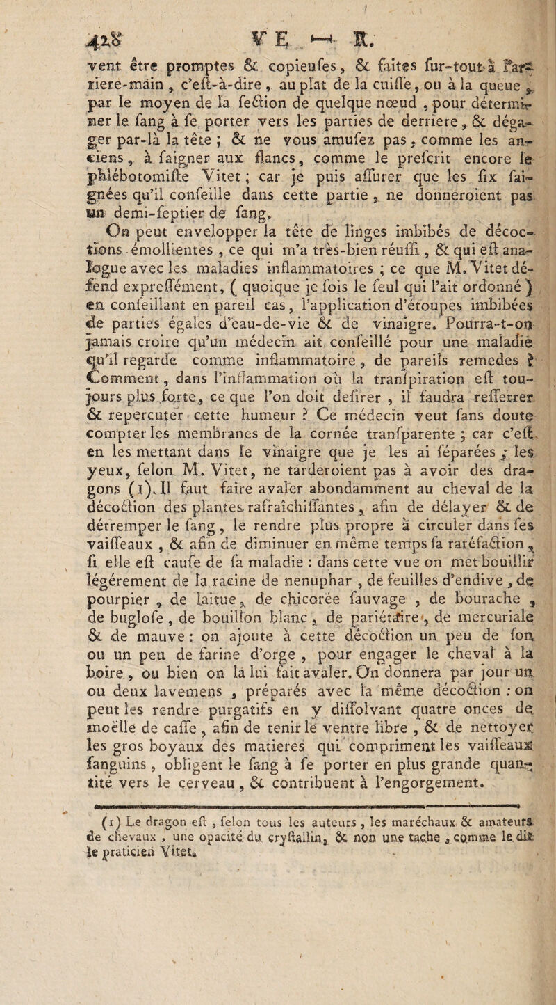 4.1% V E <-* a. vent être promptes & copieufes, & faites fur-tout a Far^. riere-mâin , c’eft-à-dire , au plat de la cuifte, ou à la queue y par le moyen de la fe&ion de quelque nœud , pour détermir îier le fang à fe. porter vers les parties de derrière , & déga¬ ger par-là la tête ; & ne vous amufez pas . comme les an¬ ciens , à faigner aux flancs, comme le prefcrit encore le pklébotomifte Vitet ; car je puis affurer que les fix fai- gnées qu’il confeille dans cette partie , ne dbnneroient pas un demi-feptier de fang. On peut envelopper la tête de linges imbibés de décoc¬ tions émollientes , ce qui m’a très-bien réuffi , & qui eft ana¬ logue avec les maladies inflammatoires ; ce que M. Vitet dé¬ fend expreffément, ( quoique je fois le feul qui l’ait ordonné } en confeillant en pareil cas, l’application d’ëtoupes imbibées de parties égales d’ëau-de-vie & de vinaigre. Pourra-t-on jamais croire qu’un médecin ait confeillé pour une maladie qu’il regarde comme inflammatoire , de pareils remedes £ Comment, dans l’inflammation où la tranfpiration eft tou¬ jours plus forte., ce que l’on doit defirer , il faudra refterrer & repercuter cette humeur ? Ce médecin veut fans doute compter les membranes de la cornée tranfparente ; car c’eft en les mettant dans le vinaigre que je les ai féparées ; les yeux, félon M. Vitet, ne tarderoient pas à avoir des dra¬ gons (ï). U faut faire avaler abondamment au cheval de la décoéKon des plantes rafraîchiffantes, afin de délayer & de détremper le fang , le rendre plus propre à circuler dans fes vaifteaux , & afin de diminuer en même temps fa raréfaélion 9 fi elle eft caufe de fa maladie : dans cette vue on met bouillir légèrement de la racine de nénuphar , de feuilles d’endive ,de; pourpier , de laitue ^ de chicorée fauvage , de bourache , de buglofe , de bouillon blanc , de pariétaire , de mercuriale & de mauve : on ajoute à cette décoction un peu de fon ou un peu de farine d’orge , pour engager le cheval à la boire., ou bien on la lui fait avaler. On donnera par jour un ou deux lavemens , préparés avec la meme décoélion ; on peut les rendre purgatifs en y diffolvant quatre onces d^ moelle de cafte , afln de tenir le ventre libre , & de nettoyer les gros boyaux des matières qui compriment les vaifteaux fanguins, obligent le fang à fe porter en plus grande quan¬ tité vers le cerveau, ÔC contribuent à l’engorgement. (i) Le dragon eft , félon tous les auteurs , les maréchaux, & amateurs de chevaux , une opacité du cryftallinj 8c non une tache » comme le.di£. le praticien Vitet»