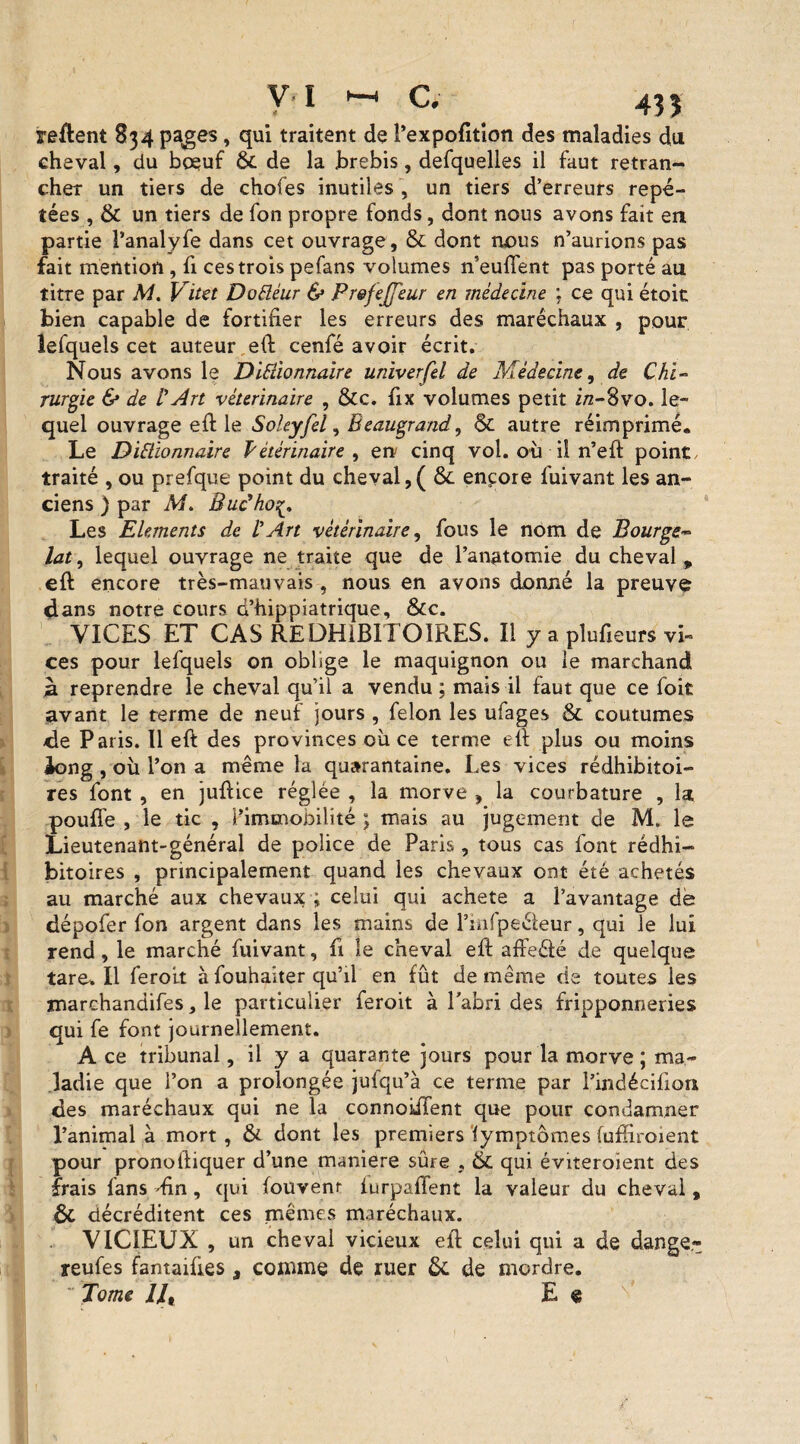 relient 834 pages, qui traitent de l’expofition des maladies du cheval, du boeuf ôc de la brebis, defquelles il faut retran¬ cher un tiers de choies inutiles , un tiers d’erreurs répé¬ tées , & un tiers de fon propre fonds, dont nous avons fait en partie l’analyfe dans cet ouvrage, & dont nous n’aurions pas fait mention , fi ces trois pefans volumes n’euffent pas porté au titre par M. Vitet DoCléur & Prefejfeur en médecine : ce qui étoit bien capable de fortifier les erreurs des maréchaux , pour lefquels cet auteur eft cenfé avoir écrit. Nous avons le Dictionnaire univerfel de Médecine, de Chi¬ rurgie & de l'Art vétérinaire , &c. fix volumes petit in-3vo. le¬ quel ouvrage eft le Soleyfel, Beaugrand, & autre réimprimé. Le Dictionnaire Vétérinaire , en cinq vol. où il n’eft point, traité , ou prefque point du cheval,( 6c encore fuivant les an¬ ciens ) par M. Buc'ho Les Eléments de l'Art vétérinaire, fous le nom de Bourgs* lat, lequel ouvrage ne traite que de l’anatomie du cheval „ eft encore très-mauvais , nous en avons donné la preuve dans notre cours b’hippiatrique, &c. VICES ET CAS REDHIBITOIRES. Il y a plufieurs vi¬ ces pour lefquels on oblige le maquignon ou le marchand à reprendre le cheval qu’il a vendu ; mais il faut que ce foit avant le terme de neuf jours , félon les ufages & coutumes de Paris. Il eft des provinces où ce ternie eft plus ou moins iong , où l’on a même la quarantaine. Les vices rédhibitoi¬ res font , en juftice réglée , la morve , la courbature , la pouffe , le tic , i’imcnooilité ; mais au jugement de M. le Lieutenant-général de police de Paris, tous cas font rédhi¬ bitoires , principalement quand les chevaux ont été achetés au marché aux chevaux ; celui qui acheta a l’avantage de dépofer fon argent dans les mains de l’mfpeéleur, qui le lui rend, le marché fuivant, fi le cheval eft affeéié de quelque tare. Il feroit à fouhaiter qu’il en fût de même de toutes les marchandifes, le particulier feroit à Tabrl des fripponneries qui fe font journellement. A ce tribunal, il y a quarante jours pour la morve; ma¬ ladie que l’on a prolongée jufqu’à ce terme par Tindécifiorx des maréchaux qui ne la connoiffent que pour condamner l’animal à mort, & dont les premiers iymptômes fufïiroient pour pronoftiquer d’une maniéré sûre , 6c qui éviteroient des frais fans din, qui fouvenr iurpaffent la valeur du cheval , ÔC décréditent ces mêmes maréchaux. VICIEUX , un cheval vicieux eft celui qui a de dange- reufes fantaifies a comme de ruer 6c de mordre. ' Tome IJ, E «