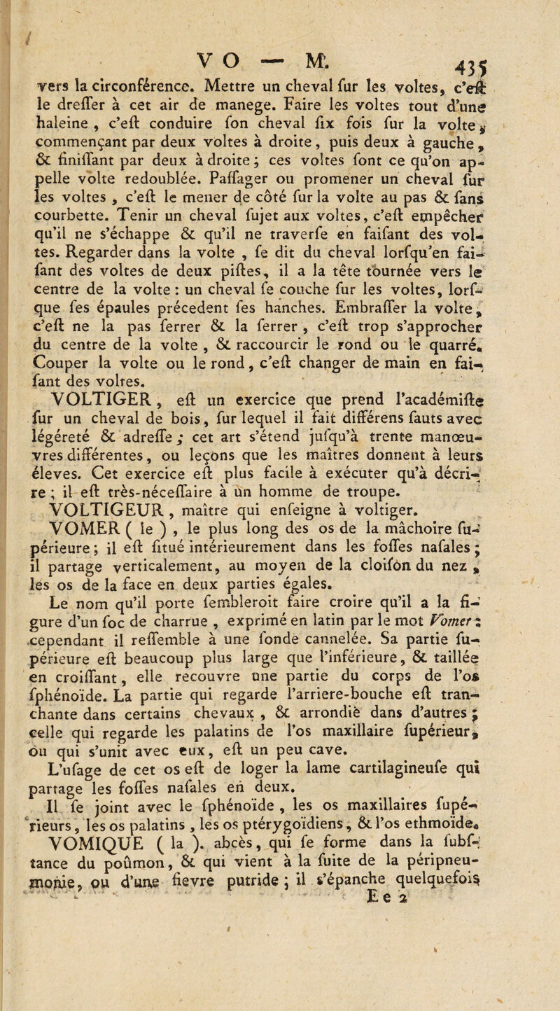 vers la circonférence. Mettre un cheval fur les voltes, c’ell: le dreffer à cet air de manege. Faire les voltes tout d’une haleine, c’ell conduire fon cheval fix fois fur la volte# commençant par deux voltes à droite, puis deux à gauche , & finiffant par deux à droite ; ces voltes font ce qu’on ap¬ pelle volte redoublée. Paffager ou promener un cheval fur les voltes , c’ell le mener de côté fur la volte au pas & fans courbette. Tenir un cheval fujet aux voltes, c’ell empêcher qu’il ne s’échappe & qu’il ne traverfe en faifant des vol¬ tes. Regarder dans la volte , fe dit du cheval lorfqu’en fai- fant des voltes de deux pilles, il a la tête tournée vers le centre de la volte : un cheval fe couche fur les voltes, lorf- que fes épaules précèdent les hanches. Embraffer la volte, c’ell ne la pas ferrer & la ferrer , c’ell trop s’approcher du centre de la volte , &. raccourcir le rond ou le quarré. Couper la volte ou le rond, c’ell changer de main en fai¬ fant des volres. VOLTIGER, ell un exercice que prend l’académille fur un cheval de bois, fur lequel il fait différens fauts avec iégéreté & adreffe; cet art s’étend jufqu’à trente manœu¬ vres différentes, ou leçons que les maîtres donnent à leurs éleves. Cet exercice ell plus facile à exécuter qu’à décri¬ re ; il ell très-néceffaire à un homme de troupe. VOLTIGEUR , maître qui enfeigne à voltiger. VOMER ( le ) , le plus long des os de la mâchoire fu« périeure ; il ell fitué intérieurement dans les folles nafales ; il partage verticalement, au moyen delà cloilon du nez, les os de la face en deux parties égales. Le nom qu’il porte fembleroit faire croire qu’il a la fi¬ gure d’un foc de charrue , exprimé en latin par le mot Fomcrz cependant il reffemble à une fonde cannelée. Sa partie fu- périeure ell beaucoup plus large que l’inférieure, & taillée en croiffant, elle recouvre une partie du corps de l’os fphénoïde. La partie qui regarde l’arriere-bouche ell tran¬ chante dans certains chevaux , & arrondie dans d’autres j celle qui regarde les palatins de l’os maxillaire fupérieur* ou qui s’unit avec eux, ell un peu cave. L’ufage de cet os ell de loger la lame cartilagineufe qui partage les folles nafales en deux. Il fe joint avec le fphénoïde , les os maxillaires fupé- rieurs, les os palatins, les os ptérygoïdiens, &. l’os ethmoïde. VOMIQUE ( la ). abcès, qui fe forme dans la fubf-! tance du poûmon, &. qui vient à la fuite de la péripneu¬ monie, ou d’uae fievre putride ; il s’épanche quelquefois ‘ * E e 2