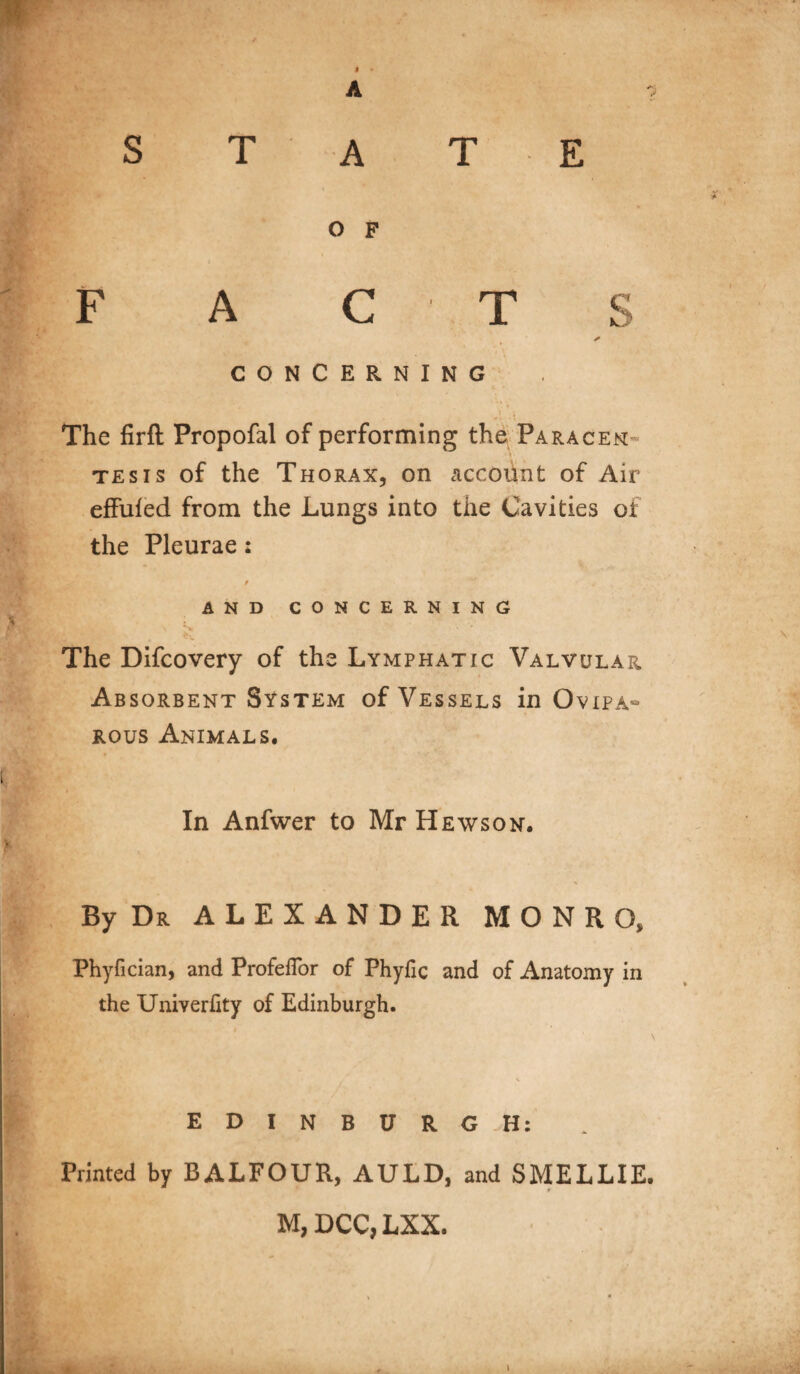 m A ? state O F F A C T S CONCERNING 1 ; The firft Propofal of performing the Paracen- \ tesis of the Thorax, on accoiint of Air effuled from the Lungs into the Cavities of the Pleurae : / AND CONCERNING * i ' tr • . The Difcovery of the Lymphatic Valvular Absorbent System of Vessels in Ovipa~ rous Animals. In Anfwer to Mr Hews on. i By Dr ALEXANDER MONRO, Phyfician, and Profefior of Phyfic and of Anatomy in the Univerfity of Edinburgh. EDINBURGH: Printed by BALFOUR, AULD, and SMELLIE. M, DCC, LXX.