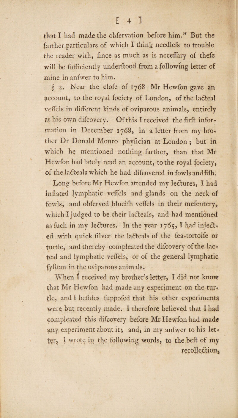 that I had made the obfervation before him.** But the farther particulars of which I think needlefs to trouble the reader with, fince as much as is neceffary of thefe will be fufficiently underftood from a following letter of mine in anfwer to him. § 2, Near the clofe of 1768 Mr Hewfon gave an account, to the royal fociety of London, of the ladfeal veffels in different kinds of oviparous animals, entirely as bis own difcovery. Of this I received the flrft infor¬ mation in December 1768, in a letter from my bro¬ ther Dr Donald Monro phyfician at London ; but in which he mentioned nothing farther, than that Mr Hewfon had lately read an account, to the royal fociety, of the lafteals which he had difcovered in fowls andfifh, Long before Mr Hewfon attended my le£hires, I had inflated lymphatic veffels and glands on the neck of fowls, and obferved blueifh veffels in their mefentery, which I judged to be. their laHeals, and had mentioned as fuch in my lectures. In the year 1765, I had injedL ed with quick fllver the ladteals of the feartortoife or turtle, and thereby compleated the difcovery of the lac¬ teal and lymphatic veffels, or of the general lymphatic fyftem in the oviparous animals. When 1 received my brother’s letter, I did not know that Mr Hewfon had made any experiment on the tur¬ tle, and I befldes fuppofed that his other experiments were but recently made. I therefore believed that I had compleated this difcovery before Mr Hewfon had made any experiment about it; and, in my anfwer to his let¬ ter, I wrote in the following words, to the belt of my recolle&ion,