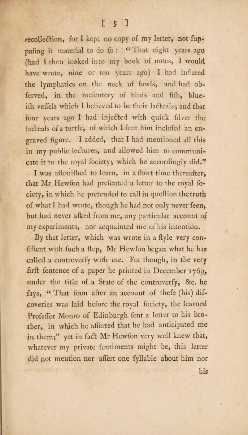 recollection, for I kept no copy of my letter, not fup- pofing it material to do fo : “ That eight years ago (had I then looked into my book of notes, I would have wrote, nine or ten years ago) I had inflated the lymphatics on the neck of fowls, and had ob- ferved, in the mefentery of birds and fifh, blue- ifh veflels which I believed to be their ladteals j and that four years ago I had injected with quick filver the lacteals of a turtle, of which I fent him inclofed an en¬ graved figure. I added, that I had mentioned all this in my public le£fures, and allowed him to communi¬ cate it to the royal fociety; which he accordingly did.” I was aftonilhed to learn, in a fhort time thereafter, that Mr Hewfon had prefented a letter to the royal fo- ciety, in which he pretended to call in queftion the truth of what I had wrote, though he had not only never feen, but had never afked from me, any particular account of my experiments, nor acquainted me of his intention. By that letter, which was wrote in a ftyle very con¬ fident with fuch a Hep, Mr Hewfon began what he has called a controverfy with me. For though, in the very firft fentence of a paper he printed in December 1769, under the title of a State of the controverfy, &c. he fays, c< That foon after an account of thefe (his) dif- coveries was laid before the royal fociety, the learned Profeffor Monro of Edinburgh fent a letter to his bro¬ ther, in which he aflerted that he had anticipated me in them*,” yet in fa£t Mr Hewfon very well knew that, whatever my private fentiments might be, this letter did not mention nor alfert one fyllable about him nor his