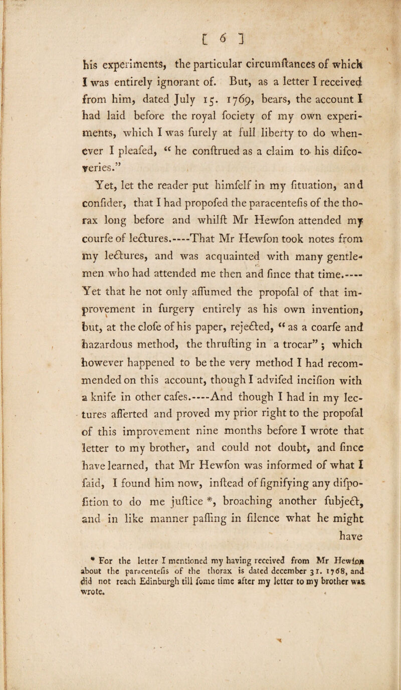 - his experiments, the particular circumftances of whick I was entirely ignorant of. But, as a letter I received from him, dated July 15. 1769, bears, the account I had laid before the royal fociety of my own experi¬ ments, which I was furely at full liberty to do when¬ ever I pleafed, “ he conftrued as a claim to his difco- veries.” Yet, let the reader put himfelf in my fituation, and confider, that I had propofed the paracentefis of the tho¬ rax long before and whilft Mr Hewfon attended my courfe of lectures.—That Mr Hewfon took notes from my lectures, and was acquainted with many gentle- fit men who had attended me then and fince that time.- Yet that he not only affumed the propofal of that im¬ provement in furgery entirely as his own invention, but, at theclofe of his paper, rejected, “as a coarfe and hazardous method, the thrufling in a trocar” ; which however happened to be the very method I had recom¬ mended on this account, though I advifed incifion with a knife in other cafes.-And though I had in my lec¬ tures aflerted and proved my prior right to the propofal of this improvement nine months before I wrote that letter to my brother, and could not doubt, and fincc have learned, that Mr Hewfon was informed of what I faid, I found him now, inftead of fignifying any difpo- htion to do me juftice #, broaching another fubject, and in like manner palfing in filence what he might have * For the letter I mentioned my having received from Mr Hewlett about the paracentefis of the thorax is dated decern her 31. 1768, and did not reach Edinburgh till feme time after my letter to my brother w»& wrote.