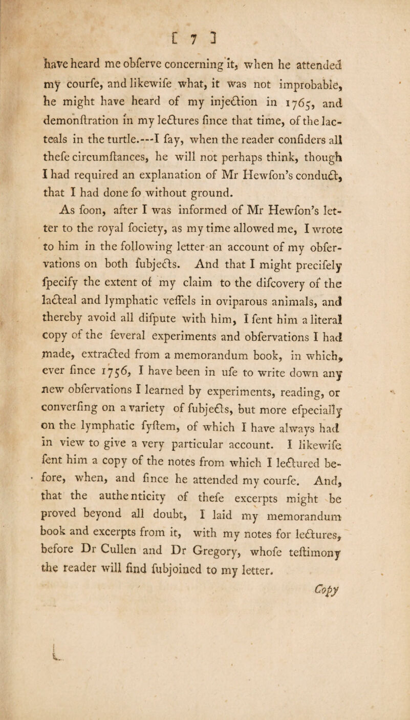 have heard me obferve concerning it, when he attended my courfe, and likewife what, it was not improbable, he might have heard of my inje&ion in 1765, and demonftration in my le&ures fince that time, of the lac- teals in the turtle.—I fay, when the reader conliders all thefe circumftances, he will not perhaps think, though I had required an explanation of Mr Hewfon’s conduct, that I had done fo without ground. As foon, after I was informed of Mr Hewfon’s let¬ ter to the royal fociety, as my time allowed me, I wrote r to him in the following letter an account of my obfer- vations on both fubje&s. And that I might precifely fpecify the extent of my claim to the difcovery of the lacteal and lymphatic vefiels in oviparous animals, and thereby avoid all difpute with him, I fent him a literal copy of the feveral experiments and obfervations I had made, extracted from a memorandum book, in which* ever fince 1756, ^ have been in ufe to write down any new obfervations I learned by experiments, reading, or converfing on a variety of fubjedls, but more efpecially on the lymphatic fyffem, of which I have always had in view to give a very particular account. I likewife lent him a copy of the notes from which I lectured be- • fore, when, and fince he attended my courfe. And, that the authenticity of thefe excerpts might be proved beyond all doubt, I laid my memorandum book and excerpts from it, with my notes for ledfures, before Di Cullen and Dr Gregory, whofe teffimony the reader will find fubjoined to my letter. Copy i.