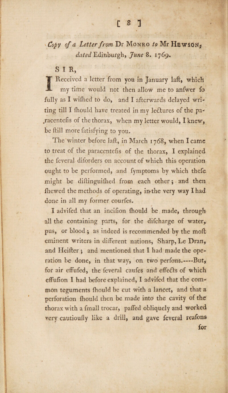 Copy of a Letter from Dr Monro to Mr HEWSONj dated Edinburgh, June 8. 1769. S I R, I Received a letter from you in January laft, which my time would not then allow me to anfwer fa fully as I wilhed to do, and I afterwards delayed wri¬ ting till I lhould have treated in my ledlures of the pa- .racentefis of the thorax, when my letter would, I knew, be fhill more fatisfying to you. The winter before laft, in March 1768, when I came to treat of the paracentefis of the thorax, I explained * the feveral diforders on account of which this operation ought to be performed, and fymptoms by which thefe might be diftinguifhed from each other; and then fliewed the methods of operating, in the very way I had done in all my former courfes. I advifed that an incifion fhould be made, through all the containing parts, for the difcharge of water, pus, or blood j as indeed is recommended by the moft eminent writers in different nations, Sharp, Le Dran, and Heifter ; and mentioned that I had made the ope¬ ration be done, in that way, on two perfons.—But, for air effufed, the feveral caufes and effects of which effufion I had before explained, I advifed that the com¬ mon teguments fhould be cut with a lancet, and that a perforation fhould then be made into the cavity of the thorax with a fmail trocar, paffed obliquely and worked very cautioully like a drill, and gave feveral reafons for