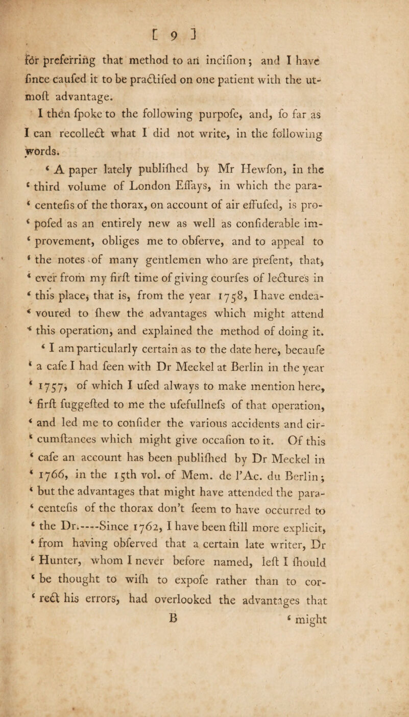 for preferring that method to an incifion; and I have fince caufed it to be pra&ifed on one patient with the ut- moft advantage. I then fpoke to the following purpofe, and, fo far as I can recollect what I did not write, in the following words. 4 A paper lately publifhed by Mr Hewfon, in the 4 third volume of London EiTays, in which the para- * centefis of the thorax, on account of air effufed, is pro- * pofed as an entirely new as well as confiderable im- 4 provement, obliges me to obferve, and to appeal to ‘the notes of many gentlemen who are prefent, that* 4 ever from my firft time of giving courfes of lectures in 4 this place* that is, from the year 1758, I have endea- 4 voured to {hew the advantages which might attend * this operation, and explained the method of doing it. 4 I am particularly certain as to the date here, becaufe 4 a cafe I had feen with Dr Meckel at Berlin in the year 4 1757? of which I ufed always to make mention here, * firft fuggefted to me the ufefullnefs of that operation, 4 and led me to coiifider the various accidents and cir- c cumftanees which might give occafion to it. Of this 4 cafe an account has been publifhed by Dr Meckel in 4 1766, in the 15th vol. of Mem. de l’Ac. du Berlin; 4 but the advantages that might have attended the para- 4 centefis of the thorax don’t feem to have occurred to 4 the Dr.-Since 1762, I have been ftill more explicit, 4 from having obferved that a certain late writer, Dr 4 Hunter, whom I never before named, left I fhould 4 be thought to wifh to expofe rather than to cor- 4 re£t his errors, had overlooked the advantages that B 4 might