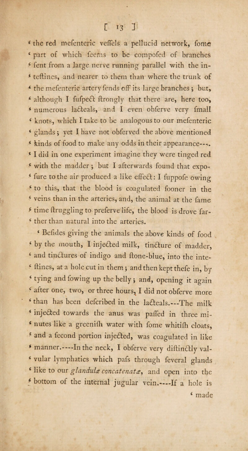 4 the red mefenteric veflels a pellucid network, fomer 4 part of which feems to be compofed of branches 4 fent from a large nerve running parallel with the in- 4 teftines, and nearer to them than where the trunk of 4 the mefenteric artery fends off its large branches ; but, 4 although I fufpedf flrongly that there are, here too, 4 numerous ladteals, and I even obferve very fmall 4 knots, which I take to be analogous to our mefenteric 4 glands ; yet I have not obferved the above mentioned 4 kinds of food to make any odds in their appearance—». 4 I did in one experiment imagine they were tinged red / 4 with the madder ; but I afterwards found that exoo- ' JL 4 fure to the air produced a like effedfc: I fuppofe owing 4 to this, that the blood is coagulated fooner in the 4 veins than in the arteries, and, the animal at the fame f time ftruggling to preferve life, the blood is drove far- 4 ther than natural into the arteries. 4 Befides giving the animals the above kinds of food 4 by the mouth, I injedled milk, findture of madder, 4 and tindlures of indigo and ftone-blue, into the inte- 4 ftines, at a hole cut in them; and then kept thefe in, by 4 tying and fowing up the belly 5 and, opening it again < ader one, two, or three hours, I did not obferve more 4 than has been defcribed in the la&eals.—-The milk 4 injedfed towards the anus was palfed in three mi- 4 nutes like a greenilh water with fome whitifh cloats, f and a fecond portion injedfed, was coagulated in like 4 manner.-—In the neck, I obferve very diftindlly val- 4 vular lymphatics which pafs through feveral glands 4 like to our glandules concatenates, and open into the t bottom of the internal jugular vein.-—If a hole is 4 made