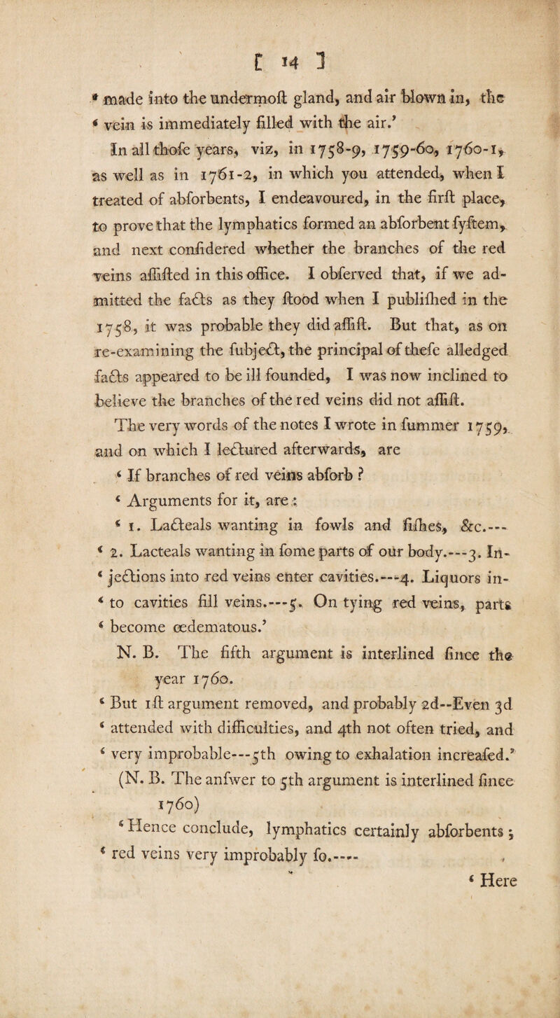 * made into the undermoft gland, and air blown in, the < vein is immediately filled with the air/ In all thofc years, viz, in 1758-9, 17*59-60, 1760-1, as well as in 1761-2, in which you attended, when I treated of abforbents, I endeavoured, in the firft place, to prove that the lymphatics formed an abforbent fyftem, and next considered whether the branches of the red veins affifted in this office. I obferved that, if we ad¬ mitted the fadts as they flood when I publiffied in the 1758, it was probable they didaffifl. But that, as on re-examining the fuhjedf, the principal of thefe alledged fadts appeared to be ill founded, I was now inclined to -believe the branches of the red veins did not affift. The very words of the notes I wrote in fummer 1759, and on which I lectured afterwards, are 4 If branches of red veins abforb ? 4 Arguments for it, are : € 1. Ladteals wanting in fowls and fifties, &c.— 4 2. Lacteals wanting in fome parts of our body.-—3. In- 4 jedtions into red veins enter cavities.—*4. Liquors in- 4 to cavities fill veins.—5. On tying red veins, parts 6 become oedematous/ N. B. The fifth argument is interlined fince the year 1760. 6 But 1 ft argument removed, and probably 2d—Even 3d 4 attended with difficulties, and 4th not often tried, and 4 very improbable-—5th owing to exhalation increafed/ (N. B. The anfwer to 5th argument is interlined fince 1760) 4 Hence conclude, lymphatics certainly abforbents , € red veins very improbably fo«—« 4 Here