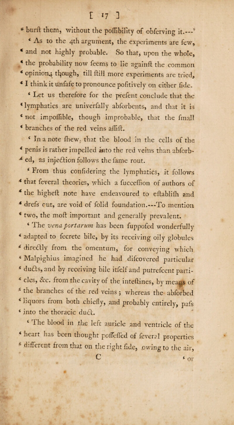 [ >7 1 * burft tnem, without the poffibility of obfcrving it.---' < As to 4th argument, the experiments are few, * and not highly probable. So that, upon the whole, * the probability now feems to lie againfi the common 4 opinion.; though, till {till more experiments are tried, 4 I think it u'nfafe to pronounce positively on either fide. 4 Let us therefore for the prefent conclude that the ‘lymphatics are unive'rfalJy abforbents, and that it is 4 not impoilible, though improbable, that the fmall 4 branches of the red veins afiift. 4 In a note Shew, that the blood in the cells of the 4 penis is rather impelled into the red veins than abforb- 4 ed, as injection follows the fame rout. 6 From thus confidering the lymphatics, it follows 4 that feveral theories, which a fucceffion of authors of * the higheft note have endeavoured to eftablifh and 4 drefs rut, are void of folid foundation.-—To mention 4 two, the moft important and generally prevalent. 4 The vena portarurn has been fuppofed wonderfully 4 adapted to fecrete bile, by its receiving oily globules 4 dire&ly from the omentum, for conveying which 4 Malpighi us imagined he had difcovered particular 4 du£s, and by receiving bile itfelf and putrefcent parti- 4 clcs, &c. from the cavity of the inteftines, by mea^s of 4 the branches of the red veins ; whereas the abforbed 4 liquors from both chiefly, and probably entirely, pafs 4 into the thoracic du£l. 4 .1 he blood in the left auricle and ventricle of the 4 heart has been thought poffeifed of feveral properties different from that on the right fide, owing to the air,