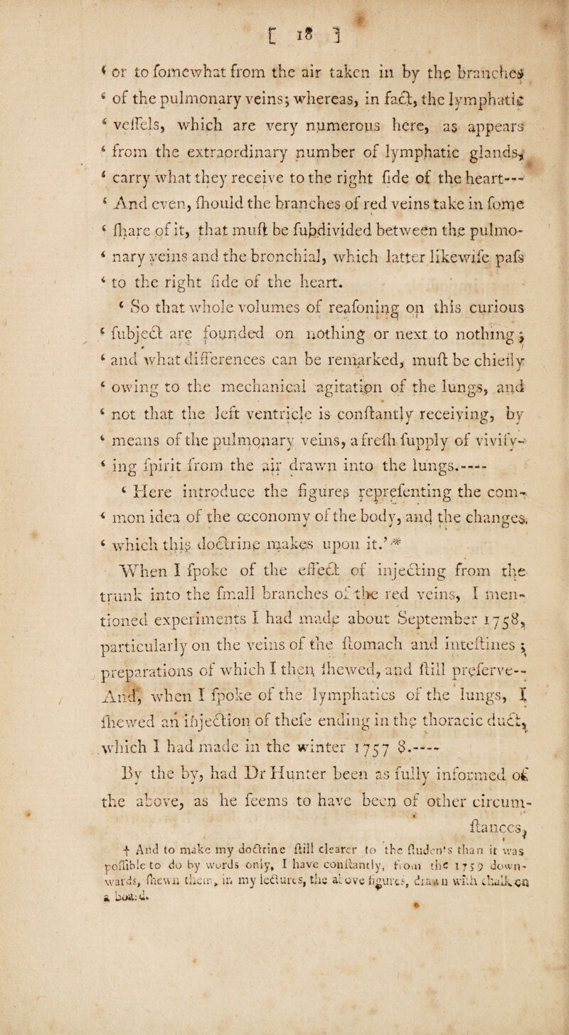 * or to fomewhat from the air taken in by the branches 4 of the pulmonary veins; whereas, in fa£f, the lymphatic 4 veffels, which are very numerous here, as appears 6 from the extraordinary number of lymphatic glands, 4 carry what they receive to the right fide of the heart— 4 And even, fhould the branches of red veins take in feme 4 fhare of it, that mu ft be fupdivided between the pulmo- 4 nary veins and the bronchial, which latter like wife pafs * to the right fide of the heart. 4 So that whole volumes of reafoning on this curious 4 fubjecl are founded on nothing or next to nothing ; # ) 4 and what differences can be remarked, muft be chiefly 4 owing to the mechanical agitation of the lungs, and 4 not that the left ventricle is conftantly receiving, by 4 means of the pulmonary veins, afrefli fupply of vivify- 4 ing fpirit from the air drawn into the lungs.— 4 Here introduce the figures repreienting the com- 4 men idea of the ceconomy of the body, and the changes, 4 which this doctrine makes upon it/'* When I fpoke of the effect of injecting from the trunk into the fn:all branches of fixe red veins, I men- ' •  ' j tinned experiments I had made about September 1758, particularly on the veins of the flomach and inteftines \ preparations of which I then, fhewed, and ft ill preferve— And, when I fpoke of the lymphatics of the lungs, I fhewed an ifijection of thefe ending in thp thoracic duct, which I had made in the winter 1757 3.- By the by, had Dr Hunter been as fully informed of the above, as he feems to have been of other circum- . fiances* f And to make my doCtrine (till clearer to the fiudcnfs than it was poflible to do by words only, I have conliantiy, fioai the 17,9 down¬ wards, {hewn theorem my ledurts, ths above figures, drawn with chalkqq t noil: U»