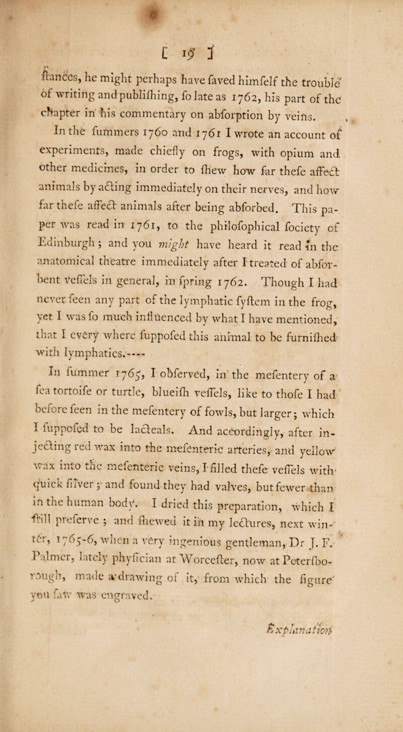 .<1 £ 3 M francos, he might perhaps have faved himfelf the trouble of writing and publifliing, folate as 1762, his part of the chapter in his commentary on abforption by veins. In the fummers 1760 and 1761 I wrote an account of experiments, made chiefly on frogs, with opium and other medicines, in order to fhew how far thefe affeft animals by acting immediately on their nerves, and how far thefe affect animals after being abforbed. This pa¬ per was read in 1761, to the philofophical fociety of Edinburgh 5 and you might have heard it read in the anatomical theatre immediately after I treated of abfor- bent veffels in general, in fpring 1762. Though I had never feen any part of the lymphatic fyftem in the frog, yet I was fo much influenced by what I have mentioned, that I every where fuppofed this animal to be furnifhed with lymphatics.- In fummer 1765, I obferved, in the mefentery of a fea tortoife or turtle, blueifh veffels, like to thofe I had before feen in the mefentery of fowls, but larger j which I luppofed to be lacleals. And accordingly, after in¬ jecting red wax into the mefenteric arteries, and yellow Vi ax into tnc mefenteric veins, Tfilled thefe veffels with’ quick fiver 3 and found they had valves, but fewer than in tne human body. I dried this preparation, which I ffill preferve 3 and fit owed it in my lectures, next win- na, 1765-6, when a very ingenious gentleman, Dr J. F. I almei, latciy phyfeian at Worcefler, now atPeterfbo- tOuga, ma<ie a*drawing ot it, from which the figure' yon fa tv was engraved. tixplanatmi