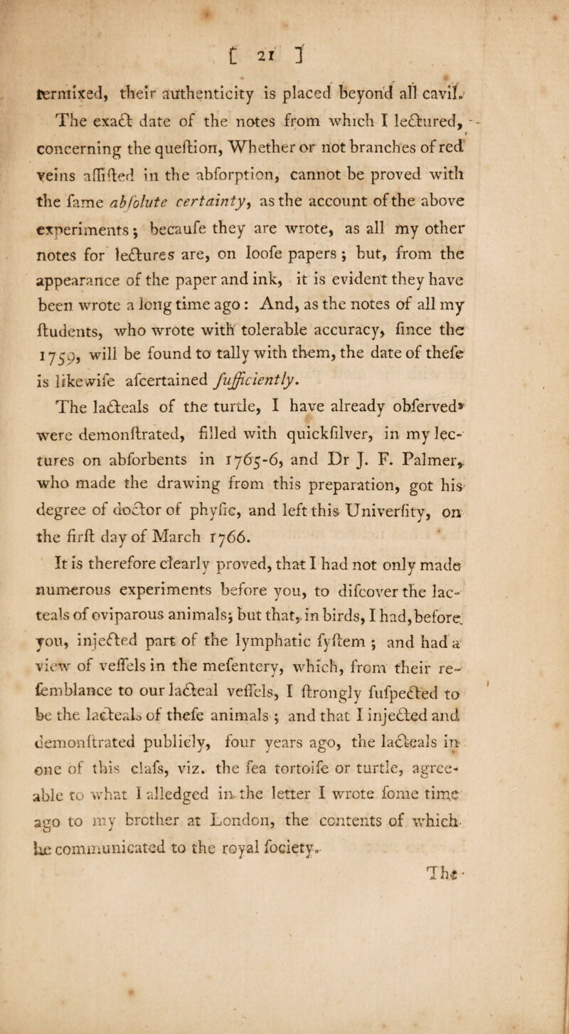 termixed, their authenticity is placed beyond all cavih The exadt date of the notes from which I le£fcured, - - f concerning the queftion, Whether or not branches of red veins affifted in the abforption, cannot be proved with the fame abfolute certainty, as the account of the above experiments; becaufe they are wrote, as all my other notes for lettures are, on loofe papers *, but, from the appearance of the paper and ink, it is evident they have been wrote a long time ago: And, as the notes of all my ftudents, who wrote with tolerable accuracy, fince the 1750, will be found to tally with them, the date of thefe is like wife afeertained fufficiently. The ladteals of the turtle, I have already obferved* were demonftrated, filled with quickfilver, in my lec¬ tures on abforbents in 1765-6, and Dr J. F. Palmer,, who made the drawing from this preparation, got his degree of doctor of phyfic, and left this Univerfity, on the firft day of March 1766. It is therefore clearly proved, that I had not only made numerous experiments before you, to difeover the lac- teals of oviparous animals\ but that,, in birds, I had, before you, injected part of the lymphatic fyftem ; and had a view of veffels in the mefentery, which, from their re~ femblance to our la&eal veffels, I ftrongly fufpebfed to be the lacteaL of thefe animals ; and that I injected and demonftrated publicly, four years ago, the ladfeals in- one of this clafs, viz. the fea tortoife or turtle, agree¬ able to what I alledged in-the letter I wrote fome time ago to my brother at London, the contents of which- he communicated to the royal fociety.- 'Thg ■