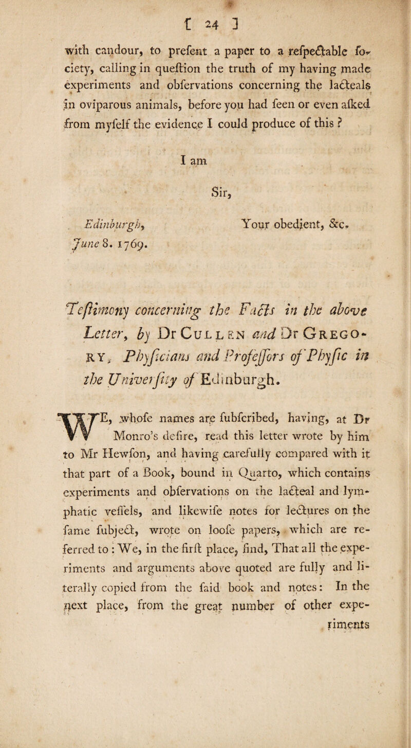 »• t 24 ] with candour, to prefent a paper to a refpe&able fo^ ciety, calling in queftion the truth of my having made experiments and obfervations concerning the lahteals in oviparous animals, before you had feen or even afked from myfelf the evidence I could produce of this ? I am Sir, Edinburgh, Your obedient, &c. June 8. 1769. TcfHmcny concerning the Facts in the above Letter, by Dr Cullen and Dr Grego- ry, Phyfwiam and Prof effort ofPhffic in the Univerfity of Ed 1 ab a rgh. S1HTTE, whofe names are fubfcribed, having, at Dr \ V Monro’s defire, read this letter wrote by him to Mr Hewfon, and having carefully compared with it that part of a Book, bound in Quarto, which contains experiments and obfervations on the latfeal and lym¬ phatic veffels, and likewife notes for lectures on the fame fubjedf, wrote on loofe papers, which are re¬ ferred to : We, in the firlt place, find, That all the expe¬ riments and arguments above quoted are fully and li¬ terally copied from the faid book and nptes: In the next place, from the great number of other expe¬ riments