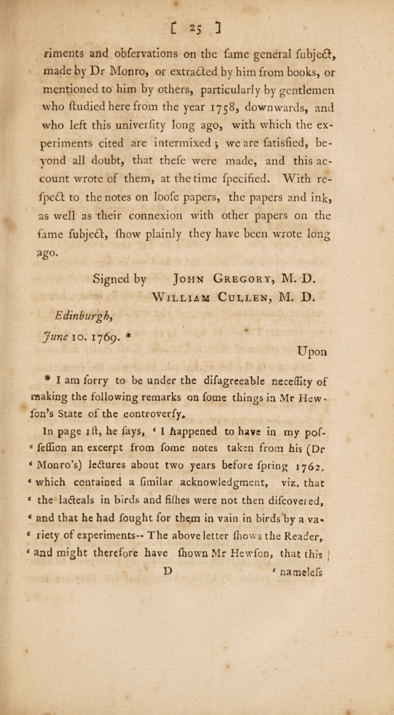 riments and obfervations on the fame general fubjedf, made by Dr Monro, or extracted by him from books, or mentioned to him by others, particularly by gentlemen who ftudied here from the year 1758, downwards, and who left this univerfity long ago, with which the ex¬ periments cited are intermixed j we are fatisfied, be¬ yond all doubt, that thefe were made, and this ac¬ count wrote of them, at the time fpecified. With re- fpedf to the notes on loofe papers, the papers and ink, as well as their connexion with other papers on the fame fubjedt, fhow plainly they have been wrote long ago. Signed by John Gregory, M. D. William Cullen, M. D. Edinburgh, * * June 10.1769. * Upon * I am lorry to be under the difagreeable neceffity of making the following remarks on fome things in Mr Hew- fon’s State of the eontroverfy. In page ift, he fays, 4 I happened to have in my pof- 4 fefllon an excerpt from fome notes taken from his (Dr ‘Monro’s) ledtures about two years before fpring 1762, 4 which contained a fimilar acknowledgment, viz. that 4 the ladteals in birds and filhes were not then difcovei ed, 4 and that he had fought for them hi vain in birds by a va- 4 riety of experiments— The above letter Ihows the Reader, 4 and might therefore have fliown Mr Hewfon, that this j D * namelefs