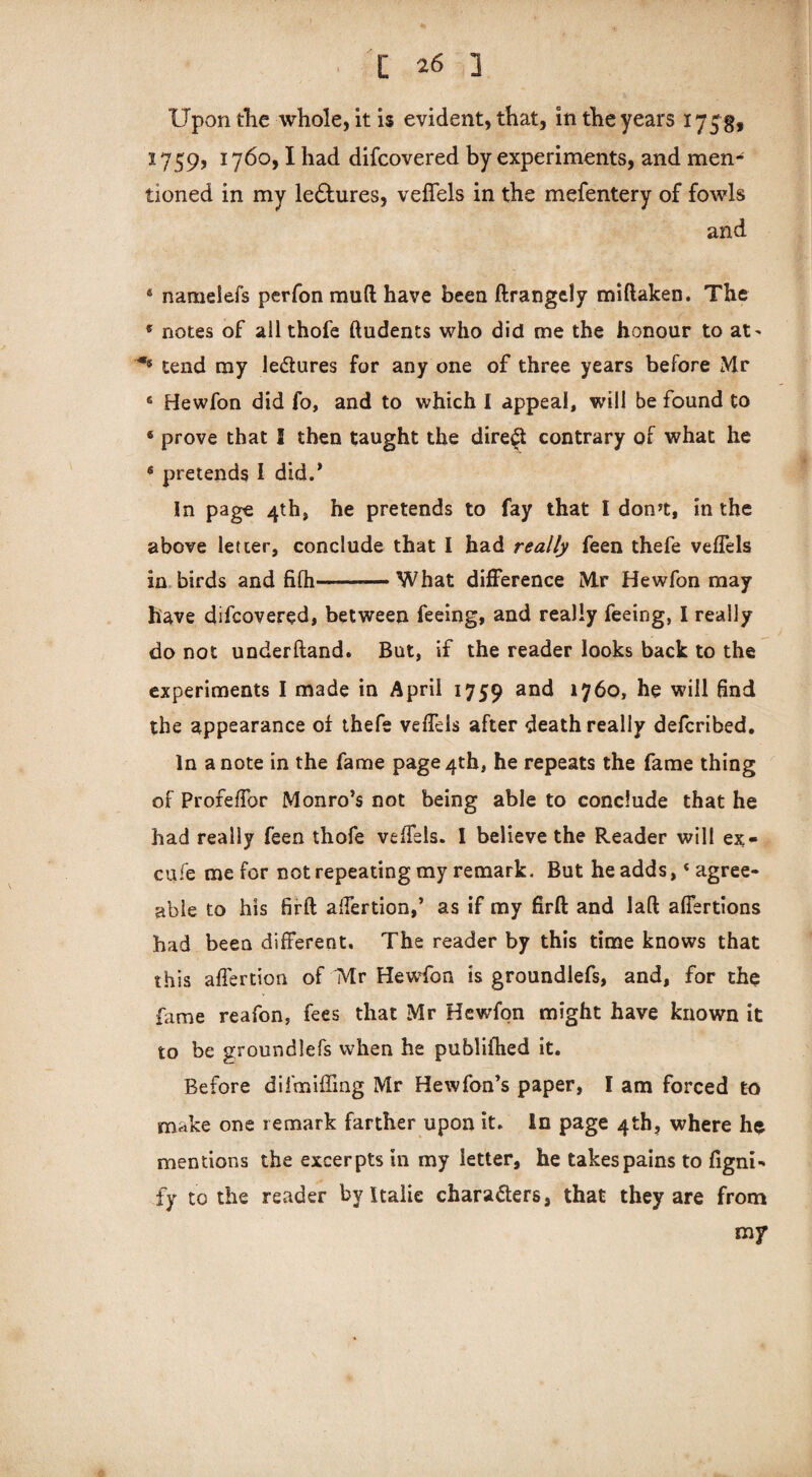 Upon the whole, it is evident, that, in the years 175$, 1759, 1760,1 had difcovered by experiments, and men¬ tioned in my ledhires, veflels in the mefentery of fowls and 6 nameiefs perfon mud have been ftrangcly miftaken. The 6 notes of ail thofe ftudents who did me the honour to at' '■** tend my lectures for any one of three years before Mr fi Hewfon did fo, and to which I appeal, will be found to 6 prove that I then taught the direct contrary of what he * pretends I did.* In page 4th, he pretends to fay that I don’t, in the above letter, conclude that I had really feen thefe veflels in birds and fifh—-What difference Mr Hewfon may have difcovered, between feeing, and really feeing, I really do not underhand. But, if the reader looks back to the experiments I made in April 1759 an£* 17bo, he will And the appearance of thefe veflels after death really defcribed. In a note in the fame page 4th, he repeats the fame thing of Profeflor Monro’s not being able to conclude that he had really feen thofe veflels. I believe the Reader will ex- cufe me for not repeating my remark. But he adds, ‘agree¬ able to his firft aflertion,’ as if my firft and laft afiertions had been different. The reader by this time knows that this aflertion of IMr Hewfon is groundlefs, and, for the fame reafon, fees that Mr Hewfon might have known it to be groundlefs when he publifhed it. Before difmiffing Mr Hewfon’s paper, I am forced to make one remark farther upon it. In page 4th, where he mentions the excerpts in my letter, he takes pains to figni- fy to the reader by Italic characters, that they are from my