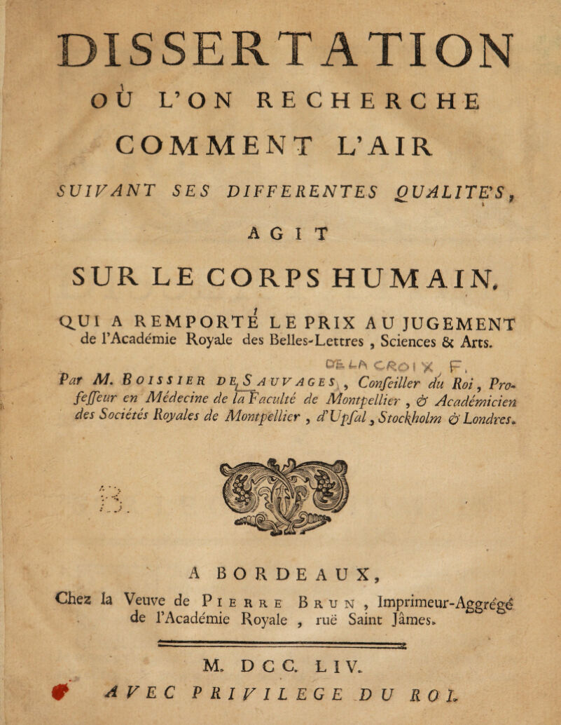 DISSERTATION OÙ L’ON RECHERCHE COMMENT L’AIR SUIFANT SES DIFFERENTES QUALITES, AGIT SUR LE CORPS HUMAIN, t CLUI A REMPORTÉ LE PRIX AU JUGEMENT de l’Académie Royale des Belles-Lettres , Sciences & Arts. DE CRO ( X F, Par M. B OIS S 1ER d e,Sa uvages^ Confeiller du Roi, Pro- fejjeur en Médecine de la Faculté de Montpellier , & Académicien des Sociétés Royales de Montpellier , d'Upfal 3 Stockholm & Londres* A BORDEAUX, Chez la Veuve de Pierre Brun, Imprimeur-Aggrégé de l’Académie Royale , rué Saint James. ‘ -.jjSfc M. D C C. L I V. * 0 AVEC PRIVILEGE DU ROI