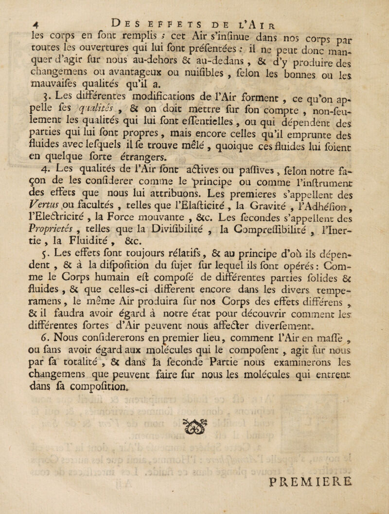 les corps en fonc remplis ; cet Air s’infinue dans nos corps par toutes les ouvertures qui lui font préfentées ; il ne peut donc man¬ quer d’agir fur nous au-dehors & au-dedans, & d’y produire des changernens ou avantageux ou nuifibles , félon les bonnes ou les mauvaifes qualités qu’il a. 3- Les différentes modifications de l’Air forment , ce qu’on ap¬ pelle fes qualités , & on doit mettre fur fon compte , non-feu¬ lement les qualités qui lui font effenticlles, ou qui dépendent des parties qui lui font propres, mais encore celles qu’il emprunte des fluides avec lefquels il fe trouve mêlé , quoique ces fluides lui foient en quelque forte étrangers. 4. Les qualités de l’Air font aélives ou pafiïves, félon notre fa¬ çon de les confiderer comme le principe ou comme l’inftrument des effets que nous lui attribuons. Les premières s’appellent des Fertus ou facultés , telles que l’Elafticité , la Gravité , i’Adhéfion, l’Eleffricité , la Force mouvante , &c. Les fécondés s’appellent des Propriétés , telles que la Divifibiiité , la Gomprelfibilité l’Iner¬ tie , la Fluidité , &c. 5. Les effets font toujours rélatifs, & au principe d’où ils dépen¬ dent , & à la difpofition du fujet fur lequel ils font opérés : Com¬ me le Corps humain eft compofé de différentes parties folides & fluides , & que celles-ci different encore dans les divers tempe- ramens, le même Air produira fur nos Corps des effets différens * & il faudra avoir égard à notre état pour découvrir comment les différentes fortes d’Air peuvent nous affeêler diverfêment. 6. Nous confidererons en premier lieu, comment l’Air en maffe «, ou fans avoir égard aux molécules qui le compofent , agit fur nous par fa totalité , & dans la fécondé Partie nous examinerons les changernens que peuvent faire fur nous les molécules qui entrent dans fa compofîtion. PREMIERE