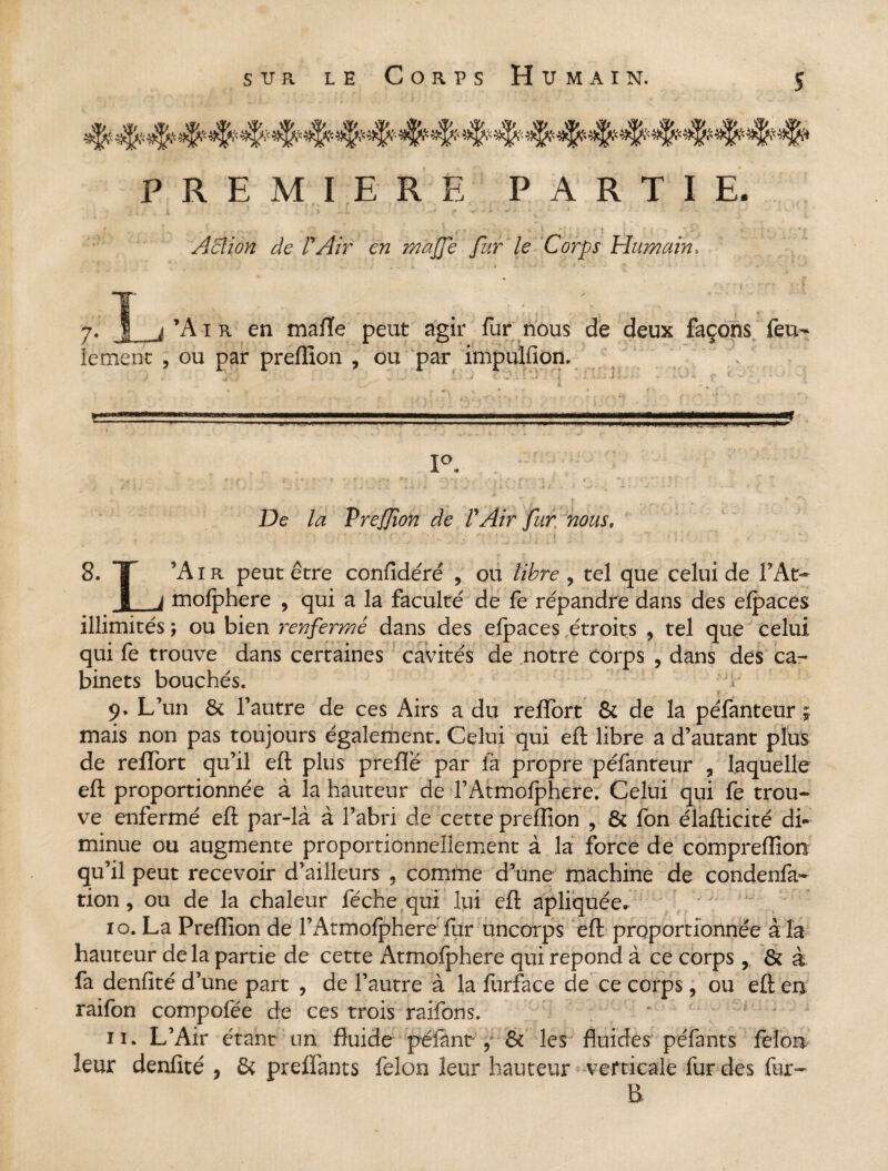 : y^' y-^r< ?*|>r ^ *]£? yt|k y^.- y|J.'y^ PREMIERE PARTIE. Action de FAir en r/iajje fur le Corps Humain, S <f *• * ‘ 'J -* '* ’A i r en mafïe peut agir fur nous de deux façons feu- ou par preffion , ou par impulfion. . !. ' J &Ô.1 1 -3 : •- ij v ~ • •».« - i ï- • ■- * vV.^4. £ tf ‘‘l **  ~ .. ■ 1 ' ' 1 . . . -■^I—m !■'■» m U-lUl>l»UIL1.iM|!J.UiJr.ii.--,L,^ U H ■' '»!■*• 1°. • * * - i f »■'■• ■» * ; * ',’■■•w ” r V • ' j '■ .* . fv ** ; i*  : i , i * , !■ ; , / } ^ . _ 4.- ' r • ■■■ t. - » -«• 1 t ** .V n i i v . I> .■ '. e J. v - -v - * ’ ■* - - ■ - ■•—. < • » v •* /  p » ■*, ^ % De /æ Prefion de VAir fur nous. n * • >’ y ; f • ' ; • - . * •• • ) : i : • ; ,  . • '' 8. T ’Air peut erre confîdéré , ou //fere , tel que celui de l’At- JL_i mofphere , qui a la faculté de fe répandre dans des efpaces illimités ; ou bien renfermé dans des efpaces étroits , tel que celui qui fe trouve dans certaines cavités de notre Corps , dans des ca¬ binets bouchés. ' *1 9. L’un & l’autre de ces Airs a du reffort & de la péfanteur mais non pas toujours également. Celui qui eft libre a d’autant plus de reffort qu’il eft plus prefîë par là propre péfanteur ? laquelle eft proportionnée à la hauteur de l’Atmofphere. Celui qui fe trou¬ ve enfermé eft par-là à l’abri de cette preffion , & fon élafticité di¬ minue ou augmente proportionnellement à la force de compreffion qu’il peut recevoir d’ailleurs , comme d’une machine de condenfa- tion, ou de la chaleur féche qui lui eft apliquée» 10. La Preffion de l’Atmofphere fur uncorps eft proportionnée à la hauteur de la partie de cette Atmofphere qui répond à ce corps, & à fa denfité d’une part , de l’autre à la furface de ce corps, ou eft en raifon compofée de ces trois raifons. • f • ; 11. L’Air étant un fluide pelant,* & les fluides péfants félon leur denfité , & preffants félon leur hauteur verticale fur des fur- B lement