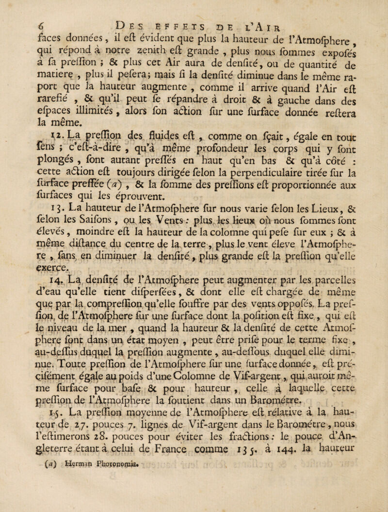 faces données, il eft évident que plus la hauteur de i’Atmofphere qui répond à notre zénith eft grande , plus nous fomtnes expofés à fa preffion ; & plus cet Air aura de denfité, ou de quantité de matierç , plus il pefera; mais fi la denfité diminue dans le même ra- port que la hauteur augmente , comme il arrive quand l’Air eft raréfié , & qu’il peut fe répandre à droit & à gauche dans des efpaces illimités, alors fon adion fur une furface donnée reftera la même. U- La preffion des fluides eft , comme on fçait, égale en tout Cens ; c’eft-à-dire , qu’à même profondeur les corps qui y font plongés , font autant prefifés en haut qu’en bas & qu’à côté : cette adion eft toujours dirigée félon la perpendiculaire tirée for la furface preffée (a) , & la fomme des preffions eft proportionnée aux forfaces qui les éprouvent. i?. La hauteur de l’Atmofphere for nous varie félon les Lieux, & félon les Saifons, ou les. Vents .* plus, les lieux où nous femmes font élevés, moindre eft la hauteur de la colomne qui pefe for eux ; Si à même diftance du centre de la terre, plus le vent éieve l’Atmofphe- re , fans, en diminuer la denfité, plus grande eft la preffion qu’elle exerce. 14, La denfité de fAtmolphere peut augmenter par les parcelles d’eau qu’elle tient difperfées, & dont elle eft chargée de même que par la compreffion qu’elle fouffre par des vents oppofés, La pref¬ fion, de l’Atmolphere fur une furface dont la pofition eft fixe , qui eft le niveau de la mer * quand la hauteur & la denfité de cette Atmof- phere fpnt dans un état moyen , peut être prife pour le terme fixe , au-deflus duquel la preffion augmente , au-defïbus duquel elle dimi¬ nue. Toute preffion de l’Atmofphere fur une furface donnée, eft pré- çifément égale au poids d’une Colomne de Vif-argent,, qui aurait mê¬ me furface pour bafe & pour hauteur , celle à laquelle cette preffion de rAtmofphere la foutient dans un Baromètre. 15. La preffion moyenne de rAtmofphere eft.relative à la hau¬ teur de 2 7. pouces 7. lignes de Vif-argent dans le Baromètre, nous feftimerons 28. pouces pour éviter les fractions : le pouce d’An¬ gleterre étant à celui de France comme 135. à 144. la hauteur (a) Herman Phoronomia* ,