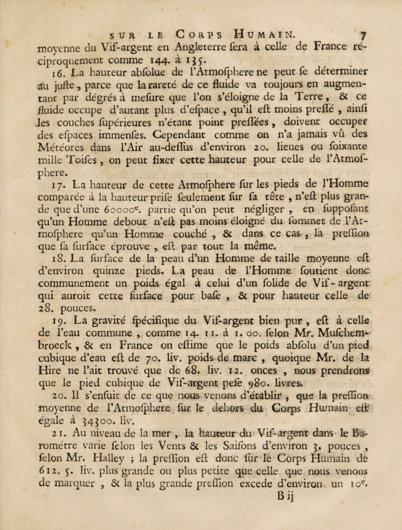 moyenne du Vif-argent en Angleterre fera à celle de France ré¬ ciproquement comme 144. à 1J5. 16. La hauteur abfolue de l’Atmofphere ne peut fe déterminer aîi j-iifte, parce que la rareté de ce fluide va toujours en augmen¬ tant par degrés à mefure que Ton s’éloigne de la Terre, & ce fluide occupe d’autant plus d’elpace , qu’il eft moins preflé , ainfi Jes couches fupérieures n’étant point preflees, doivent occuper des efpaces immenfes. Cependant comme on n’a jamais vu des Météores dans l’Air au-deffus d’environ 20. lieues ou foixante mille Toifes, on peut fixer cette hauteur pour celle de l’Atmof¬ phere. 17* La hauteur de cette Atmofphere furies pieds de l’Homme comparée à la hauteur prife feulement for fa tête , n’eft plus gran¬ de que d’une 600oo€. partie qu’on peut négliger , en foppofant qu’un Homme debout n’eft pas moins éloigné du fommet de l’At¬ mofphere qu’un Homme couché , & dans ce cas 7 la preffion que fa forface éprouve ^ eft par tout la même. 18. La forface de la peau d’un Homme détaillé moyenne eft d’environ quinze pieds. La peau de l’Homme fou tient donc communément un poids égal à celui d’un folide de Vif-argent qui auroit cette for&ce pour bafe , & pour hauteur celle de 28. pouces. 19. La gravité fpécifique du Vif-argent bien pur , eft à celle de l’eau commune , comme 14. 11. à 1. 00. félon Mr. Mufchem- broeck , & en France on eftime que le poids abfolu d’un pied cubique d’eau eft de 70. liv. poids de marc * quoique Mr. de la Hire ne l’ait trouvé que de 68. liv. 12. onces , nous prendrons que le pied cubique de Vif-argent peie 980. livres. 20. Il s’enfuit de ce que nous venons d’établir 9 que la preffion moyenne de l’Atmolphere for le dehors du Corps Humain eft( égale à 545 00. liv. 21. Au niveau de la mer , la hauteur du Vif-argent dans- le Ba¬ romètre varie félon les Vents & les Saifons d’environ 3* pouces , félon Mr. Halley ; la preffion eft donc for le Corps Humain de 612. 5. liv. plus grande ou plus petite que celle que nous venons de marquer , & la plus grande preffion excede d’environ un 10e. Bij
